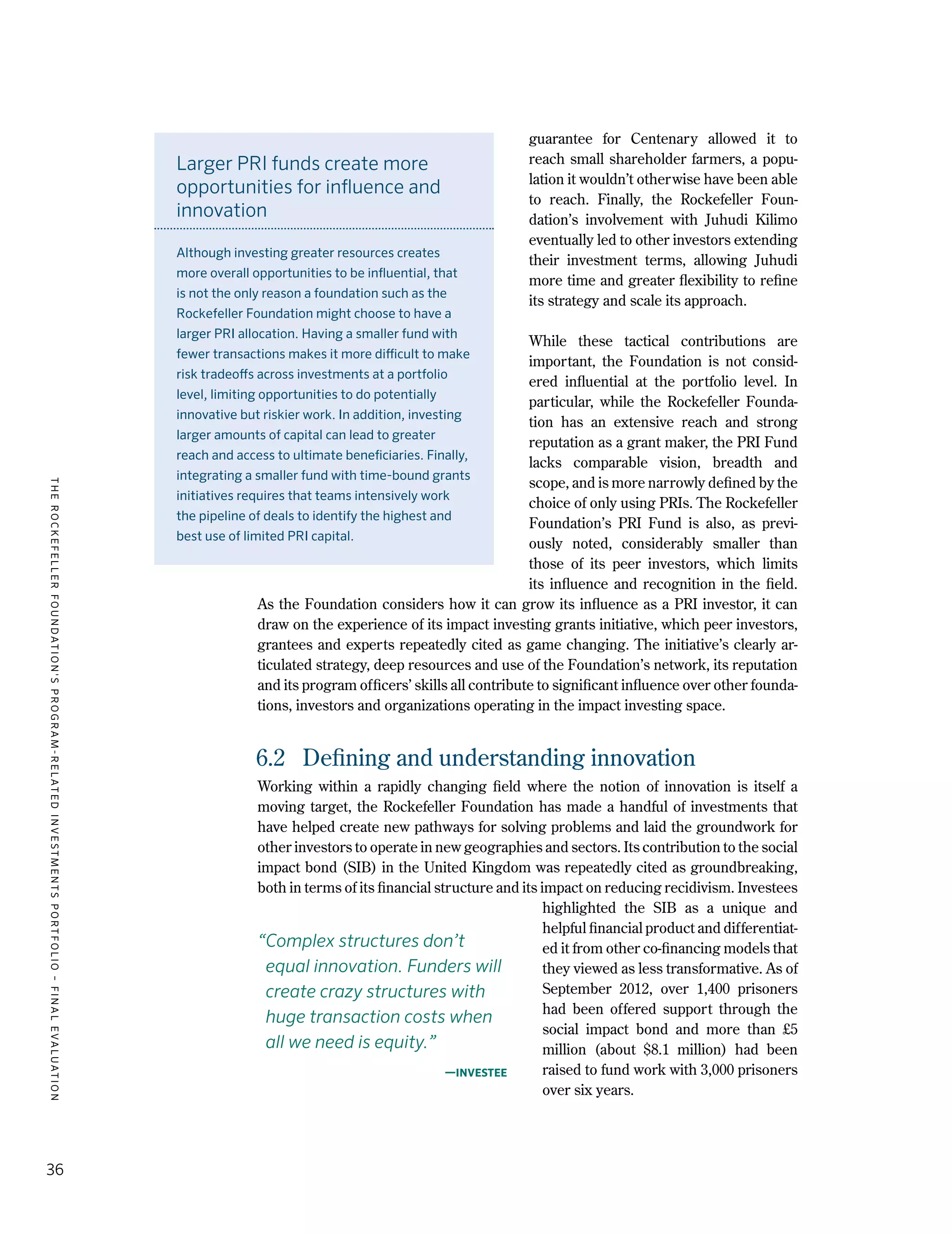 TheRockefellerFoundation'sProgram-RelatedInvestmentsPortfolio–finalevaluation
36
guarantee for Centenary allowed it to
reach small shareholder farmers, a popu-
lation it wouldn’t otherwise have been able
to reach. Finally, the Rockefeller Foun-
dation’s involvement with Juhudi Kilimo
eventually led to other investors extending
their investment terms, allowing Juhudi
more time and greater flexibility to refine
its strategy and scale its approach.
While these tactical contributions are
important, the Foundation is not consid-
ered influential at the portfolio level. In
particular, while the Rockefeller Founda-
tion has an extensive reach and strong
reputation as a grant maker, the PRI Fund
lacks comparable vision, breadth and
scope, and is more narrowly defined by the
choice of only using PRIs. The Rockefeller
Foundation’s PRI Fund is also, as previ-
ously noted, considerably smaller than
those of its peer investors, which limits
its influence and recognition in the field.
As the Foundation considers how it can grow its influence as a PRI investor, it can
draw on the experience of its impact investing grants initiative, which peer investors,
grantees and experts repeatedly cited as game changing. The initiative’s clearly ar-
ticulated strategy, deep resources and use of the Foundation’s network, its reputation
and its program officers’ skills all contribute to significant influence over other founda-
tions, investors and organizations operating in the impact investing space.
6.2	 Defining and understanding innovation
Working within a rapidly changing field where the notion of innovation is itself a
moving target, the Rockefeller Foundation has made a handful of investments that
have helped create new pathways for solving problems and laid the groundwork for
other investors to operate in new geographies and sectors. Its contribution to the social
impact bond (SIB) in the United Kingdom was repeatedly cited as groundbreaking,
both in terms of its financial structure and its impact on reducing recidivism. Investees
highlighted the SIB as a unique and
helpful financial product and differentiat-
ed it from other co-financing models that
they viewed as less transformative. As of
September 2012, over 1,400 prisoners
had been offered support through the
social impact bond and more than £5
million (about $8.1 million) had been
raised to fund work with 3,000 prisoners
over six years.
“Complex structures don’t
equal innovation. Funders will
create crazy structures with
huge transaction costs when
all we need is equity.”
—Investee
Larger PRI funds create more
opportunities for influence and
innovation
Although investing greater resources creates
more overall opportunities to be influential, that
is not the only reason a foundation such as the
Rockefeller Foundation might choose to have a
larger PRI allocation. Having a smaller fund with
fewer transactions makes it more difficult to make
risk tradeoffs across investments at a portfolio
level, limiting opportunities to do potentially
innovative but riskier work. In addition, investing
larger amounts of capital can lead to greater
reach and access to ultimate beneficiaries. Finally,
integrating a smaller fund with time-bound grants
initiatives requires that teams intensively work
the pipeline of deals to identify the highest and
best use of limited PRI capital.
 