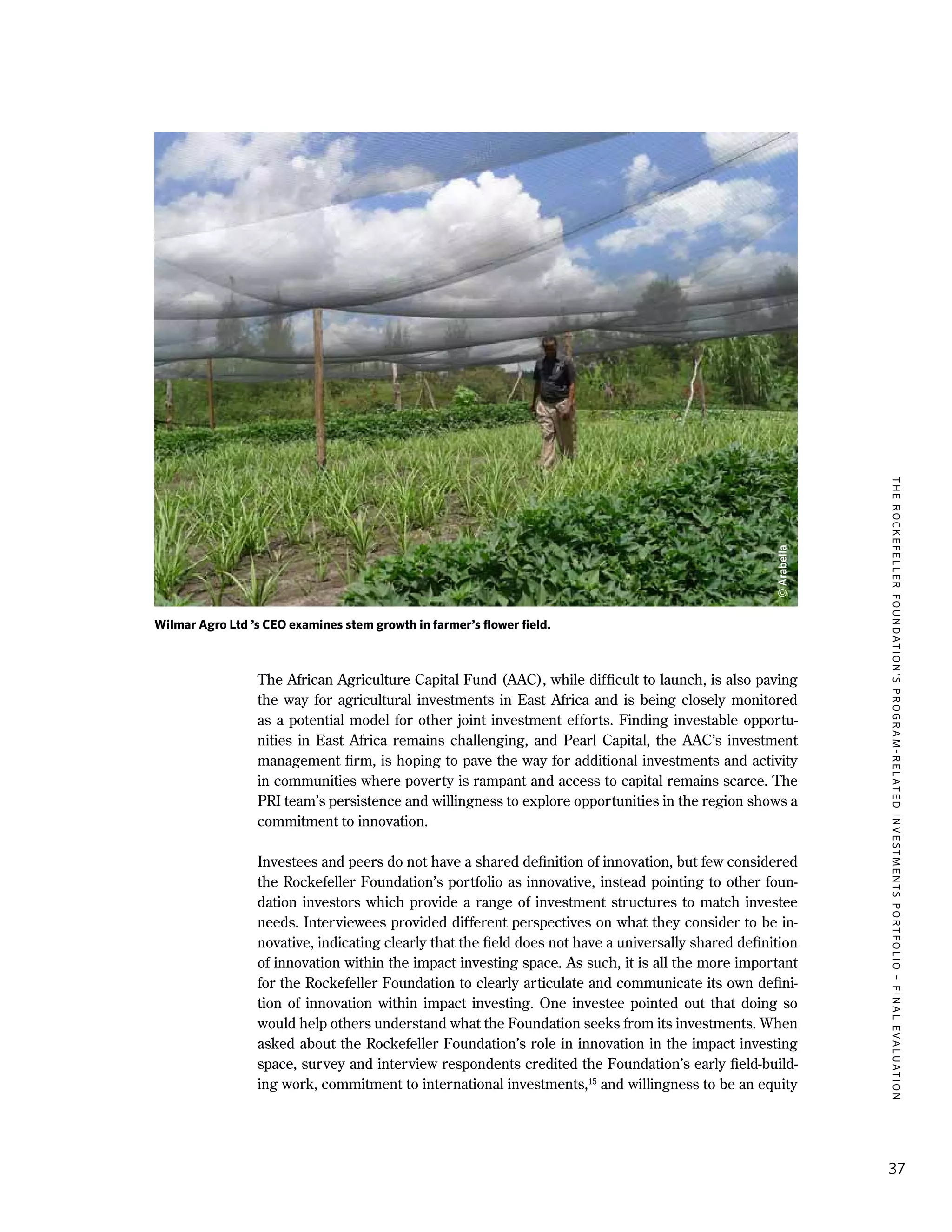 TheRockefellerFoundation'sProgram-RelatedInvestmentsPortfolio–finalevaluation
37
The African Agriculture Capital Fund (AAC), while difficult to launch, is also paving
the way for agricultural investments in East Africa and is being closely monitored
as a potential model for other joint investment efforts. Finding investable opportu-
nities in East Africa remains challenging, and Pearl Capital, the AAC’s investment
management firm, is hoping to pave the way for additional investments and activity
in communities where poverty is rampant and access to capital remains scarce. The
PRI team’s persistence and willingness to explore opportunities in the region shows a
commitment to innovation.
Investees and peers do not have a shared definition of innovation, but few considered
the Rockefeller Foundation’s portfolio as innovative, instead pointing to other foun-
dation investors which provide a range of investment structures to match investee
needs. Interviewees provided different perspectives on what they consider to be in-
novative, indicating clearly that the field does not have a universally shared definition
of innovation within the impact investing space. As such, it is all the more important
for the Rockefeller Foundation to clearly articulate and communicate its own defini-
tion of innovation within impact investing. One investee pointed out that doing so
would help others understand what the Foundation seeks from its investments. When
asked about the Rockefeller Foundation’s role in innovation in the impact investing
space, survey and interview respondents credited the Foundation’s early field-build-
ing work, commitment to international investments,15
and willingness to be an equity
Wilmar Agro Ltd ’s CEO examines stem growth in farmer’s flower field.
©Arabella
 