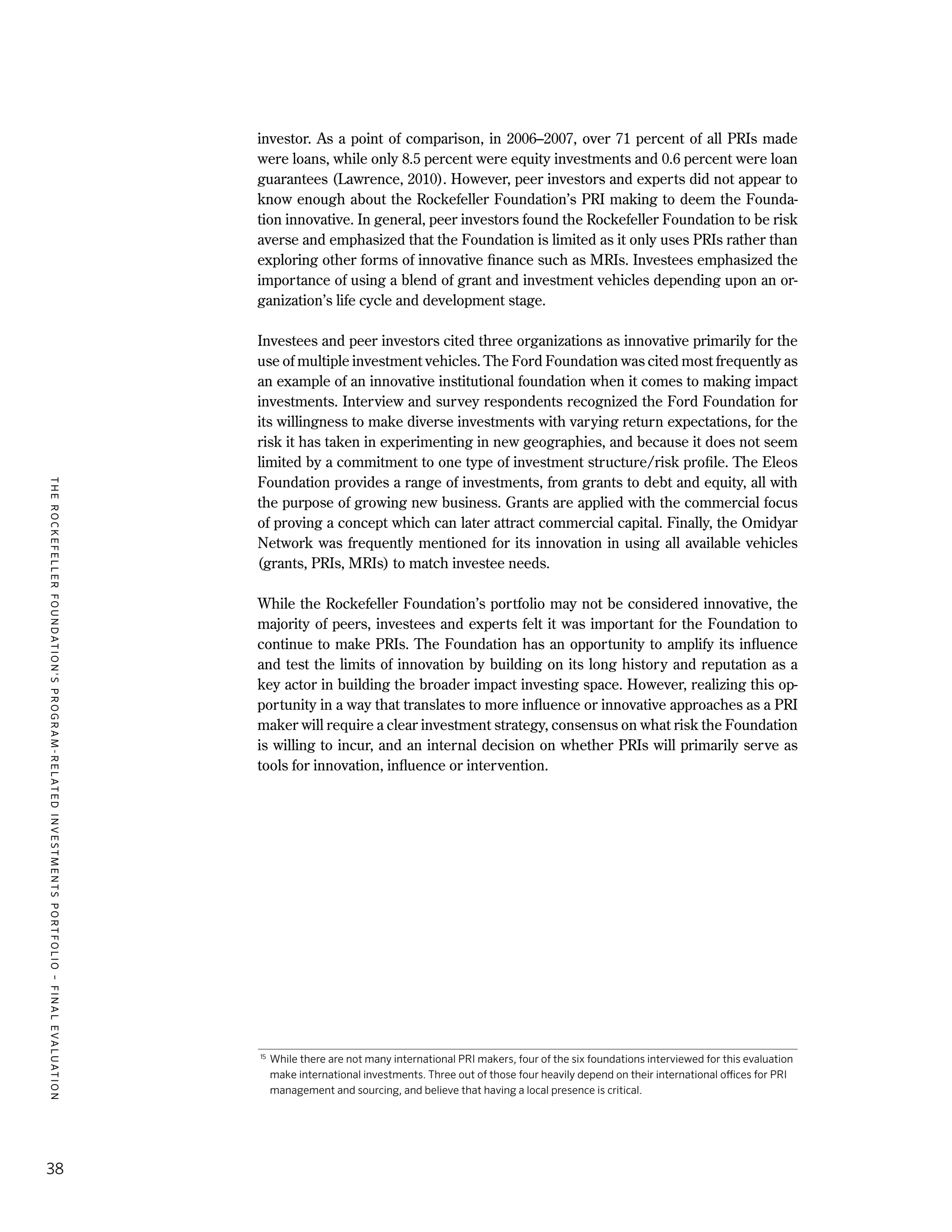 TheRockefellerFoundation'sProgram-RelatedInvestmentsPortfolio–finalevaluation
38
investor. As a point of comparison, in 2006–2007, over 71 percent of all PRIs made
were loans, while only 8.5 percent were equity investments and 0.6 percent were loan
guarantees (Lawrence, 2010). However, peer investors and experts did not appear to
know enough about the Rockefeller Foundation’s PRI making to deem the Founda-
tion innovative. In general, peer investors found the Rockefeller Foundation to be risk
averse and emphasized that the Foundation is limited as it only uses PRIs rather than
exploring other forms of innovative finance such as MRIs. Investees emphasized the
importance of using a blend of grant and investment vehicles depending upon an or-
ganization’s life cycle and development stage.
Investees and peer investors cited three organizations as innovative primarily for the
use of multiple investment vehicles. The Ford Foundation was cited most frequently as
an example of an innovative institutional foundation when it comes to making impact
investments. Interview and survey respondents recognized the Ford Foundation for
its willingness to make diverse investments with varying return expectations, for the
risk it has taken in experimenting in new geographies, and because it does not seem
limited by a commitment to one type of investment structure/risk profile. The Eleos
Foundation provides a range of investments, from grants to debt and equity, all with
the purpose of growing new business. Grants are applied with the commercial focus
of proving a concept which can later attract commercial capital. Finally, the Omidyar
Network was frequently mentioned for its innovation in using all available vehicles
(grants, PRIs, MRIs) to match investee needs.
While the Rockefeller Foundation’s portfolio may not be considered innovative, the
majority of peers, investees and experts felt it was important for the Foundation to
continue to make PRIs. The Foundation has an opportunity to amplify its influence
and test the limits of innovation by building on its long history and reputation as a
key actor in building the broader impact investing space. However, realizing this op-
portunity in a way that translates to more influence or innovative approaches as a PRI
maker will require a clear investment strategy, consensus on what risk the Foundation
is willing to incur, and an internal decision on whether PRIs will primarily serve as
tools for innovation, influence or intervention.
15
	While there are not many international PRI makers, four of the six foundations interviewed for this evaluation
make international investments. Three out of those four heavily depend on their international offices for PRI
management and sourcing, and believe that having a local presence is critical.
 