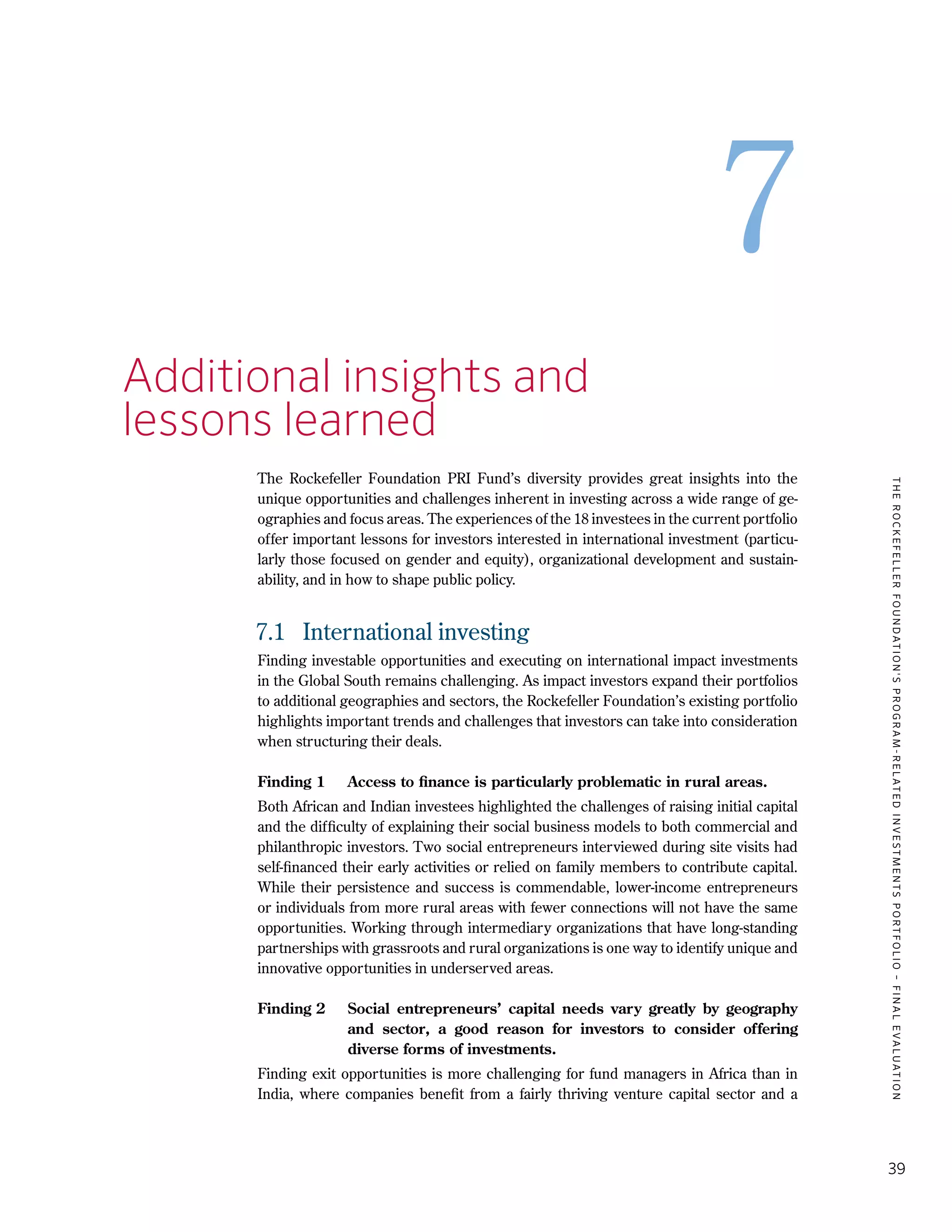 TheRockefellerFoundation'sProgram-RelatedInvestmentsPortfolio–finalevaluation
39
7
7.	 Additional insights and
	 lessons learned
The Rockefeller Foundation PRI Fund’s diversity provides great insights into the
unique opportunities and challenges inherent in investing across a wide range of ge-
ographies and focus areas. The experiences of the 18 investees in the current portfolio
offer important lessons for investors interested in international investment (particu-
larly those focused on gender and equity), organizational development and sustain-
ability, and in how to shape public policy.
7.1	 International investing
Finding investable opportunities and executing on international impact investments
in the Global South remains challenging. As impact investors expand their portfolios
to additional geographies and sectors, the Rockefeller Foundation’s existing portfolio
highlights important trends and challenges that investors can take into consideration
when structuring their deals.
Finding 1	 Access to finance is particularly problematic in rural areas.
Both African and Indian investees highlighted the challenges of raising initial capital
and the difficulty of explaining their social business models to both commercial and
philanthropic investors. Two social entrepreneurs interviewed during site visits had
self-financed their early activities or relied on family members to contribute capital.
While their persistence and success is commendable, lower-income entrepreneurs
or individuals from more rural areas with fewer connections will not have the same
opportunities. Working through intermediary organizations that have long-standing
partnerships with grassroots and rural organizations is one way to identify unique and
innovative opportunities in underserved areas.
Finding 2	 Social entrepreneurs’ capital needs vary greatly by geography
and sector, a good reason for investors to consider offering
diverse forms of investments.
Finding exit opportunities is more challenging for fund managers in Africa than in
India, where companies benefit from a fairly thriving venture capital sector and a
 
