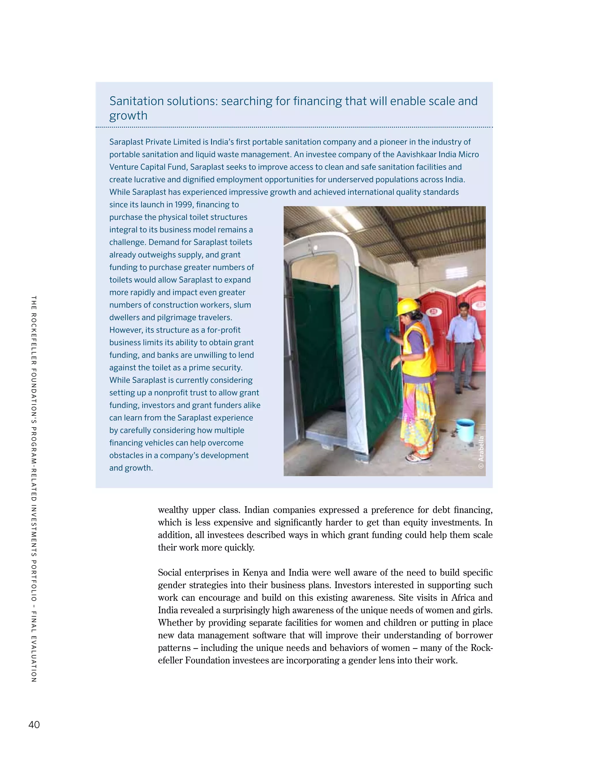 TheRockefellerFoundation'sProgram-RelatedInvestmentsPortfolio–finalevaluation
40
wealthy upper class. Indian companies expressed a preference for debt financing,
which is less expensive and significantly harder to get than equity investments. In
addition, all investees described ways in which grant funding could help them scale
their work more quickly.
Social enterprises in Kenya and India were well aware of the need to build specific
gender strategies into their business plans. Investors interested in supporting such
work can encourage and build on this existing awareness. Site visits in Africa and
India revealed a surprisingly high awareness of the unique needs of women and girls.
Whether by providing separate facilities for women and children or putting in place
new data management software that will improve their understanding of borrower
patterns – including the unique needs and behaviors of women – many of the Rock-
efeller Foundation investees are incorporating a gender lens into their work.
Sanitation solutions: searching for financing that will enable scale and
growth
Saraplast Private Limited is India’s first portable sanitation company and a pioneer in the industry of
portable sanitation and liquid waste management. An investee company of the Aavishkaar India Micro
Venture Capital Fund, Saraplast seeks to improve access to clean and safe sanitation facilities and
create lucrative and dignified employment opportunities for underserved populations across India.
While Saraplast has experienced impressive growth and achieved international quality standards
since its launch in 1999, financing to
purchase the physical toilet structures
integral to its business model remains a
challenge. Demand for Saraplast toilets
already outweighs supply, and grant
funding to purchase greater numbers of
toilets would allow Saraplast to expand
more rapidly and impact even greater
numbers of construction workers, slum
dwellers and pilgrimage travelers.
However, its structure as a for-profit
business limits its ability to obtain grant
funding, and banks are unwilling to lend
against the toilet as a prime security.
While Saraplast is currently considering
setting up a nonprofit trust to allow grant
funding, investors and grant funders alike
can learn from the Saraplast experience
by carefully considering how multiple
financing vehicles can help overcome
obstacles in a company’s development
and growth.
©Arabella
 