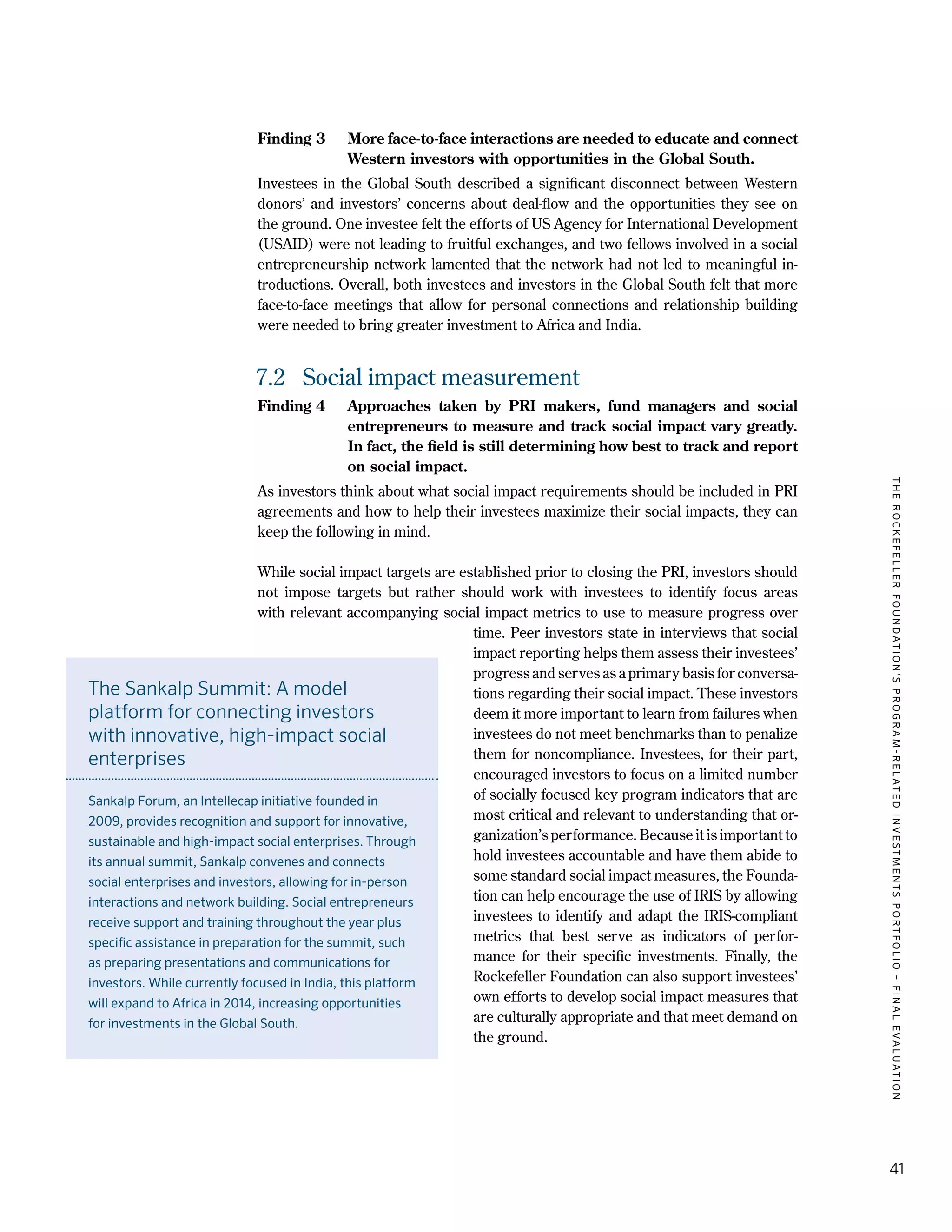 TheRockefellerFoundation'sProgram-RelatedInvestmentsPortfolio–finalevaluation
41
Finding 3	 More face-to-face interactions are needed to educate and connect
Western investors with opportunities in the Global South.
Investees in the Global South described a significant disconnect between Western
donors’ and investors’ concerns about deal-flow and the opportunities they see on
the ground. One investee felt the efforts of US Agency for International Development
(USAID) were not leading to fruitful exchanges, and two fellows involved in a social
entrepreneurship network lamented that the network had not led to meaningful in-
troductions. Overall, both investees and investors in the Global South felt that more
face-to-face meetings that allow for personal connections and relationship building
were needed to bring greater investment to Africa and India.
7.2	 Social impact measurement
Finding 4	 Approaches taken by PRI makers, fund managers and social
entrepreneurs to measure and track social impact vary greatly.
In fact, the field is still determining how best to track and report
on social impact.
As investors think about what social impact requirements should be included in PRI
agreements and how to help their investees maximize their social impacts, they can
keep the following in mind.
While social impact targets are established prior to closing the PRI, investors should
not impose targets but rather should work with investees to identify focus areas
with relevant accompanying social impact metrics to use to measure progress over
time. Peer investors state in interviews that social
impact reporting helps them assess their investees’
progress and serves as a primary basis for conversa-
tions regarding their social impact. These investors
deem it more important to learn from failures when
investees do not meet benchmarks than to penalize
them for noncompliance. Investees, for their part,
encouraged investors to focus on a limited number
of socially focused key program indicators that are
most critical and relevant to understanding that or-
ganization’s performance. Because it is important to
hold investees accountable and have them abide to
some standard social impact measures, the Founda-
tion can help encourage the use of IRIS by allowing
investees to identify and adapt the IRIS-compliant
metrics that best serve as indicators of perfor-
mance for their specific investments. Finally, the
Rockefeller Foundation can also support investees’
own efforts to develop social impact measures that
are culturally appropriate and that meet demand on
the ground.
The Sankalp Summit: A model
platform for connecting investors
with innovative, high-impact social
enterprises
Sankalp Forum, an Intellecap initiative founded in
2009, provides recognition and support for innovative,
sustainable and high-impact social enterprises. Through
its annual summit, Sankalp convenes and connects
social enterprises and investors, allowing for in-person
interactions and network building. Social entrepreneurs
receive support and training throughout the year plus
specific assistance in preparation for the summit, such
as preparing presentations and communications for
investors. While currently focused in India, this platform
will expand to Africa in 2014, increasing opportunities
for investments in the Global South.
 