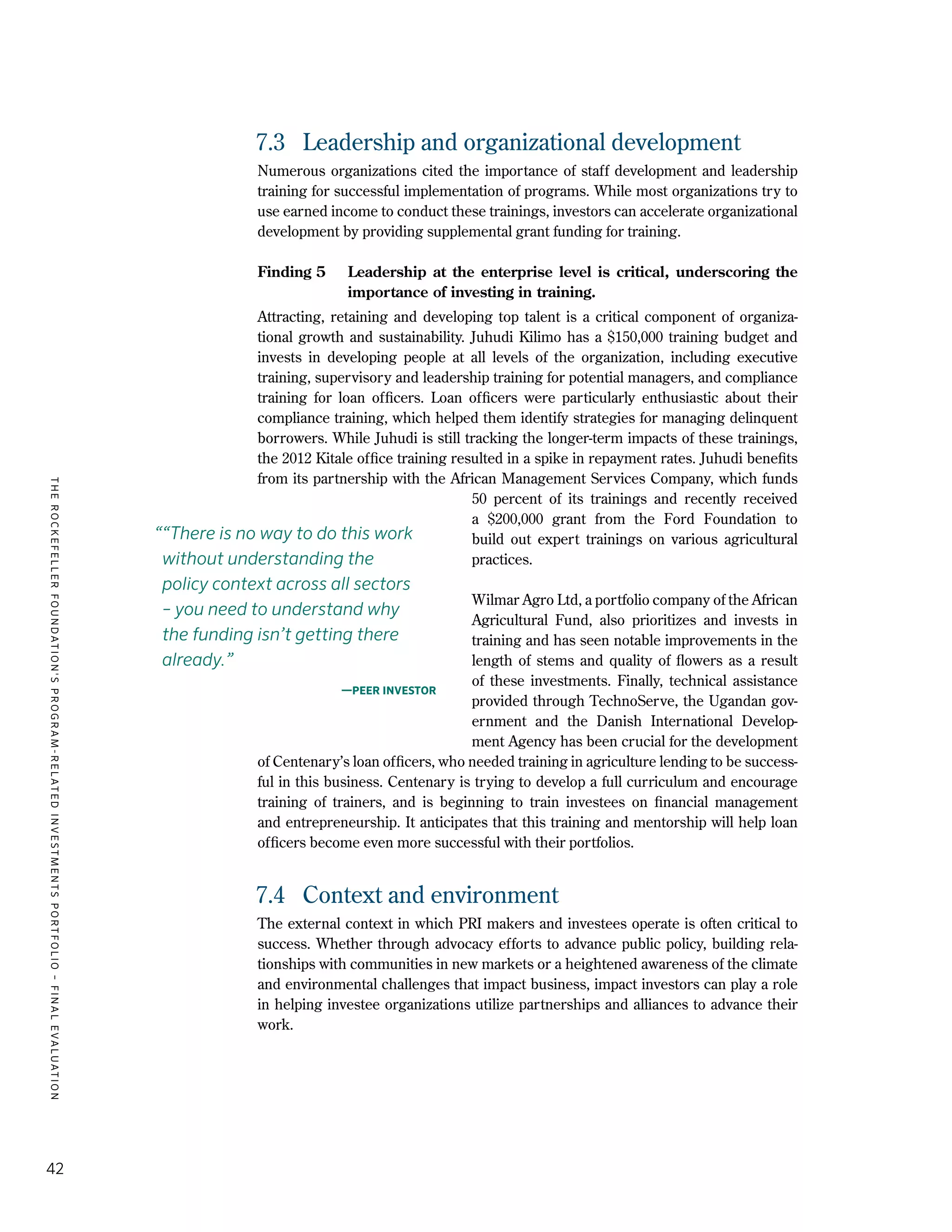 TheRockefellerFoundation'sProgram-RelatedInvestmentsPortfolio–finalevaluation
42
7.3	 Leadership and organizational development
Numerous organizations cited the importance of staff development and leadership
training for successful implementation of programs. While most organizations try to
use earned income to conduct these trainings, investors can accelerate organizational
development by providing supplemental grant funding for training.
Finding 5	 Leadership at the enterprise level is critical, underscoring the
importance of investing in training.
Attracting, retaining and developing top talent is a critical component of organiza-
tional growth and sustainability. Juhudi Kilimo has a $150,000 training budget and
invests in developing people at all levels of the organization, including executive
training, supervisory and leadership training for potential managers, and compliance
training for loan officers. Loan officers were particularly enthusiastic about their
compliance training, which helped them identify strategies for managing delinquent
borrowers. While Juhudi is still tracking the longer-term impacts of these trainings,
the 2012 Kitale office training resulted in a spike in repayment rates. Juhudi benefits
from its partnership with the African Management Services Company, which funds
50 percent of its trainings and recently received
a $200,000 grant from the Ford Foundation to
build out expert trainings on various agricultural
practices.
Wilmar Agro Ltd, a portfolio company of the African
Agricultural Fund, also prioritizes and invests in
training and has seen notable improvements in the
length of stems and quality of flowers as a result
of these investments. Finally, technical assistance
provided through TechnoServe, the Ugandan gov-
ernment and the Danish International Develop-
ment Agency has been crucial for the development
of Centenary’s loan officers, who needed training in agriculture lending to be success-
ful in this business. Centenary is trying to develop a full curriculum and encourage
training of trainers, and is beginning to train investees on financial management
and entrepreneurship. It anticipates that this training and mentorship will help loan
officers become even more successful with their portfolios.
7.4	 Context and environment
The external context in which PRI makers and investees operate is often critical to
success. Whether through advocacy efforts to advance public policy, building rela-
tionships with communities in new markets or a heightened awareness of the climate
and environmental challenges that impact business, impact investors can play a role
in helping investee organizations utilize partnerships and alliances to advance their
work.
““There is no way to do this work
without understanding the
policy context across all sectors
– you need to understand why
the funding isn’t getting there
already.”
—Peer investor
 