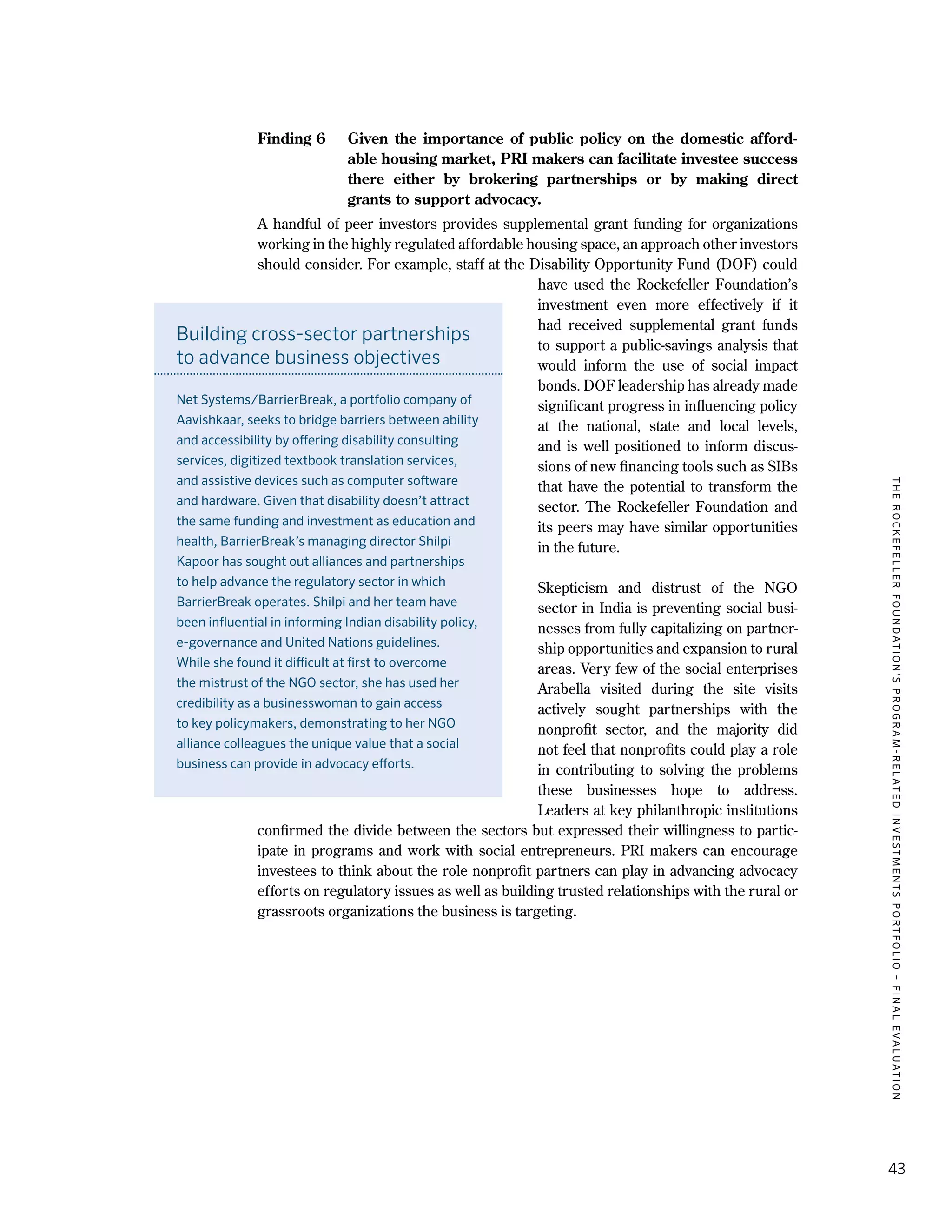 TheRockefellerFoundation'sProgram-RelatedInvestmentsPortfolio–finalevaluation
43
Finding 6	 Given the importance of public policy on the domestic afford-
able housing market, PRI makers can facilitate investee success
there either by brokering partnerships or by making direct
grants to support advocacy.
A handful of peer investors provides supplemental grant funding for organizations
working in the highly regulated affordable housing space, an approach other investors
should consider. For example, staff at the Disability Opportunity Fund (DOF) could
have used the Rockefeller Foundation’s
investment even more effectively if it
had received supplemental grant funds
to support a public-savings analysis that
would inform the use of social impact
bonds. DOF leadership has already made
significant progress in influencing policy
at the national, state and local levels,
and is well positioned to inform discus-
sions of new financing tools such as SIBs
that have the potential to transform the
sector. The Rockefeller Foundation and
its peers may have similar opportunities
in the future.
Skepticism and distrust of the NGO
sector in India is preventing social busi-
nesses from fully capitalizing on partner-
ship opportunities and expansion to rural
areas. Very few of the social enterprises
Arabella visited during the site visits
actively sought partnerships with the
nonprofit sector, and the majority did
not feel that nonprofits could play a role
in contributing to solving the problems
these businesses hope to address.
Leaders at key philanthropic institutions
confirmed the divide between the sectors but expressed their willingness to partic-
ipate in programs and work with social entrepreneurs. PRI makers can encourage
investees to think about the role nonprofit partners can play in advancing advocacy
efforts on regulatory issues as well as building trusted relationships with the rural or
grassroots organizations the business is targeting.
Building cross-sector partnerships
to advance business objectives
Net Systems/BarrierBreak, a portfolio company of
Aavishkaar, seeks to bridge barriers between ability
and accessibility by offering disability consulting
services, digitized textbook translation services,
and assistive devices such as computer software
and hardware. Given that disability doesn’t attract
the same funding and investment as education and
health, BarrierBreak’s managing director Shilpi
Kapoor has sought out alliances and partnerships
to help advance the regulatory sector in which
BarrierBreak operates. Shilpi and her team have
been influential in informing Indian disability policy,
e-governance and United Nations guidelines.
While she found it difficult at first to overcome
the mistrust of the NGO sector, she has used her
credibility as a businesswoman to gain access
to key policymakers, demonstrating to her NGO
alliance colleagues the unique value that a social
business can provide in advocacy efforts.
 