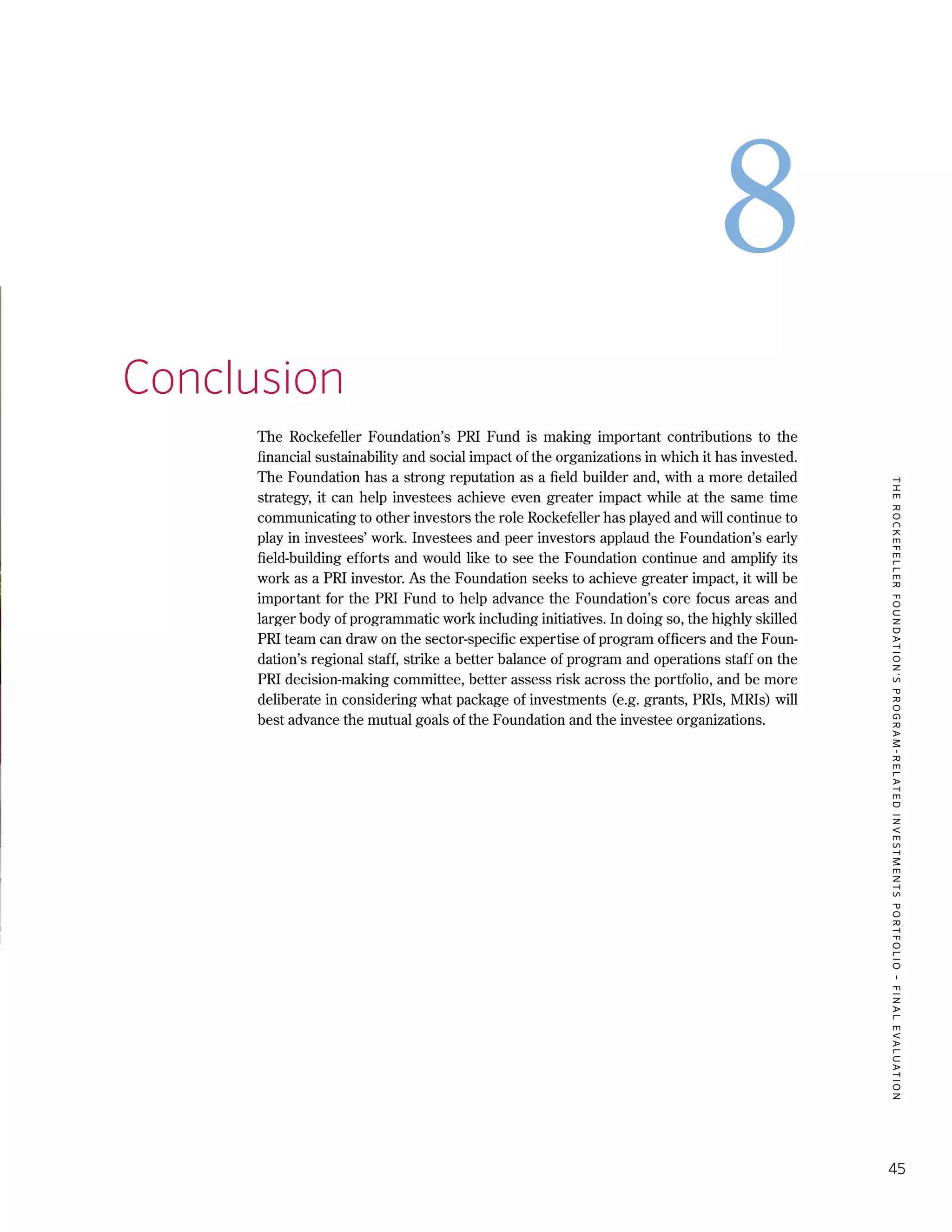 TheRockefellerFoundation'sProgram-RelatedInvestmentsPortfolio–finalevaluation
45
8
8.	Conclusion
The Rockefeller Foundation’s PRI Fund is making important contributions to the
financial sustainability and social impact of the organizations in which it has invested.
The Foundation has a strong reputation as a field builder and, with a more detailed
strategy, it can help investees achieve even greater impact while at the same time
communicating to other investors the role Rockefeller has played and will continue to
play in investees’ work. Investees and peer investors applaud the Foundation’s early
field-building efforts and would like to see the Foundation continue and amplify its
work as a PRI investor. As the Foundation seeks to achieve greater impact, it will be
important for the PRI Fund to help advance the Foundation’s core focus areas and
larger body of programmatic work including initiatives. In doing so, the highly skilled
PRI team can draw on the sector-specific expertise of program officers and the Foun-
dation’s regional staff, strike a better balance of program and operations staff on the
PRI decision-making committee, better assess risk across the portfolio, and be more
deliberate in considering what package of investments (e.g. grants, PRIs, MRIs) will
best advance the mutual goals of the Foundation and the investee organizations.
 