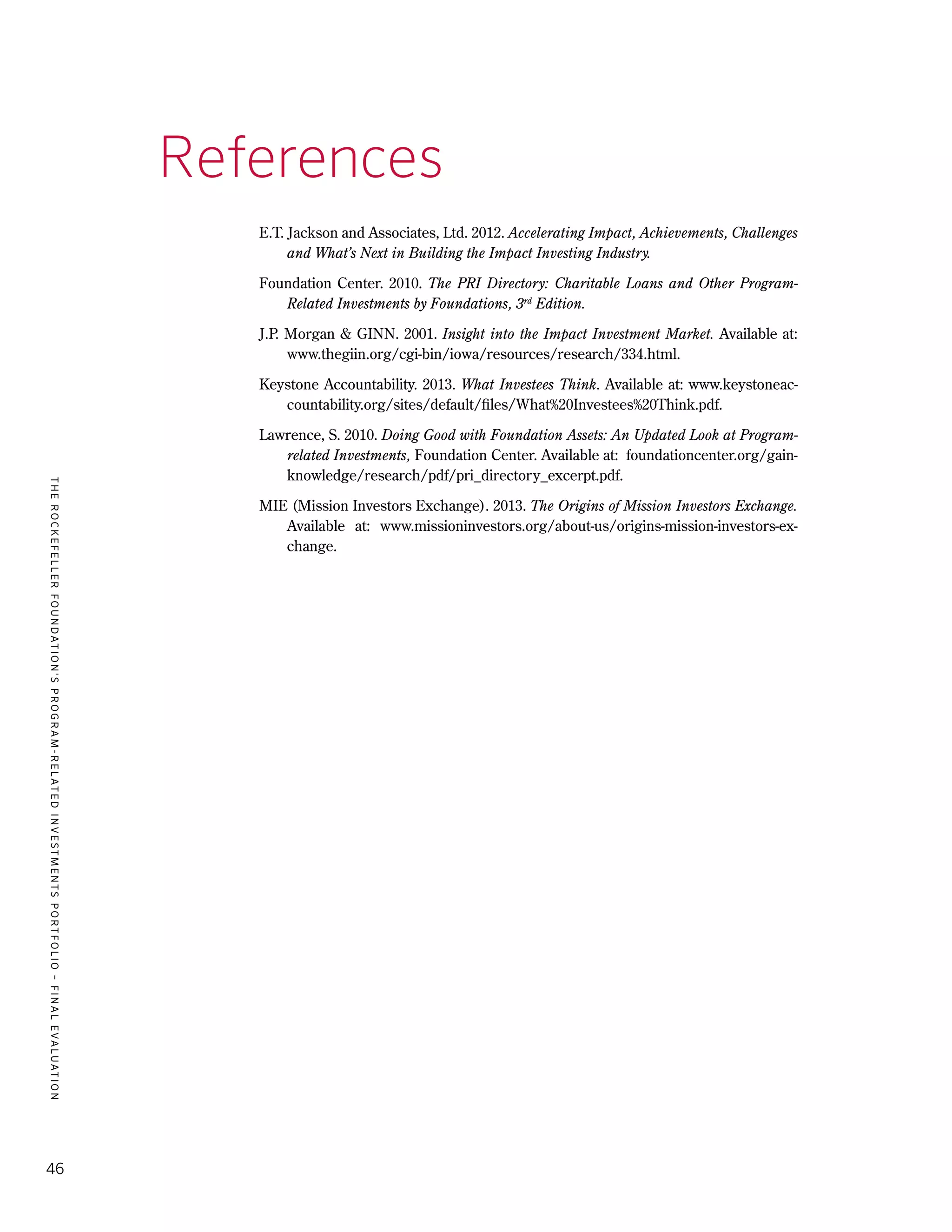 TheRockefellerFoundation'sProgram-RelatedInvestmentsPortfolio–finalevaluation
46
References
E.T. Jackson and Associates, Ltd. 2012. Accelerating Impact, Achievements, Challenges
and What’s Next in Building the Impact Investing Industry.
Foundation Center. 2010. The PRI Directory: Charitable Loans and Other Program-
Related Investments by Foundations, 3rd
Edition.
J.P. Morgan & GINN. 2001. Insight into the Impact Investment Market. Available at:
www.thegiin.org/cgi-bin/iowa/resources/research/334.html.
Keystone Accountability. 2013. What Investees Think. Available at: www.keystoneac-
countability.org/sites/default/files/What%20Investees%20Think.pdf.
Lawrence, S. 2010. Doing Good with Foundation Assets: An Updated Look at Program-
related Investments, Foundation Center. Available at: foundationcenter.org/gain-
knowledge/research/pdf/pri_directory_excerpt.pdf.
MIE (Mission Investors Exchange). 2013. The Origins of Mission Investors Exchange.
Available at: www.missioninvestors.org/about-us/origins-mission-investors-ex-
change.
 