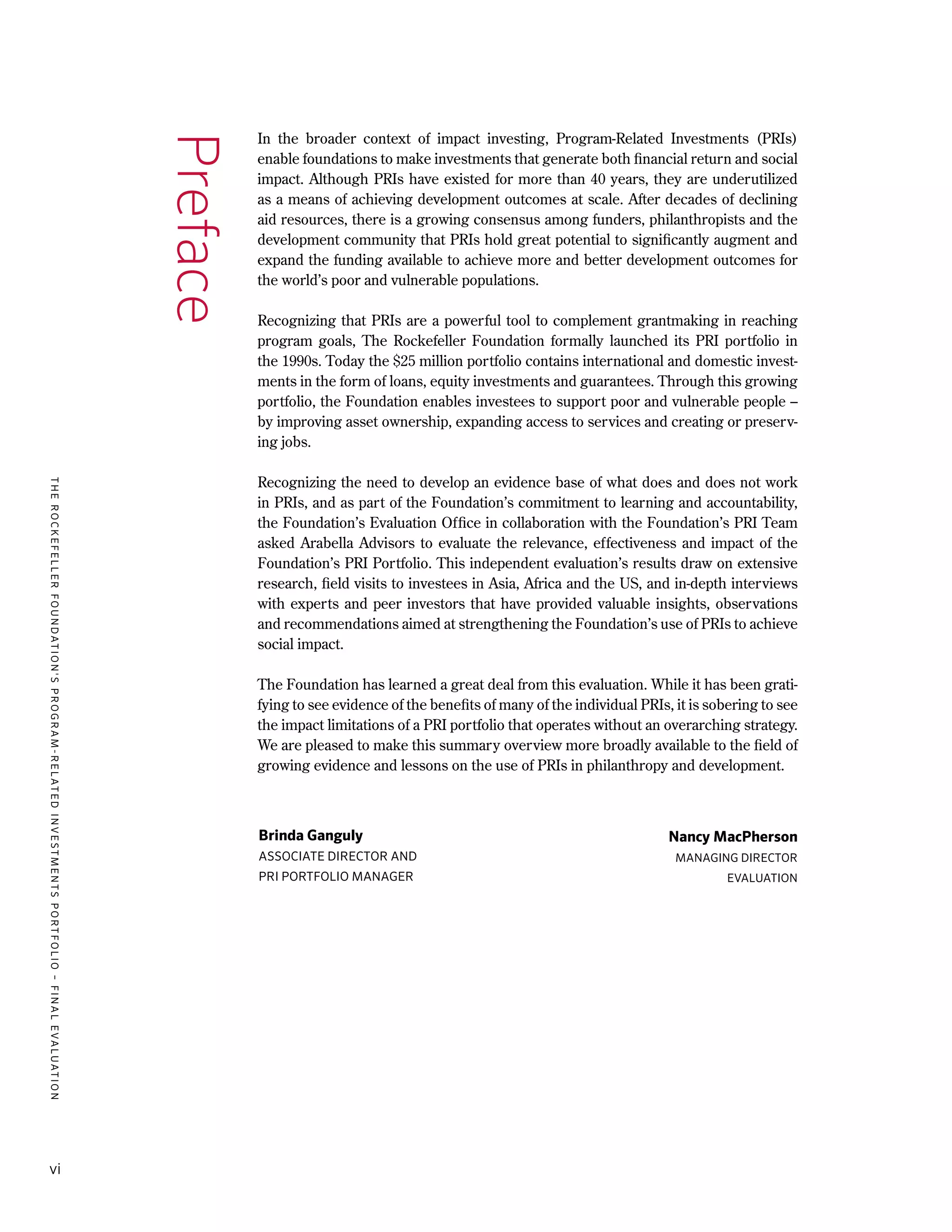 TheRockefellerFoundation'sProgram-RelatedInvestmentsPortfolio–finalevaluation
vi
In the broader context of impact investing, Program-Related Investments (PRIs)
enable foundations to make investments that generate both financial return and social
impact. Although PRIs have existed for more than 40 years, they are underutilized
as a means of achieving development outcomes at scale. After decades of declining
aid resources, there is a growing consensus among funders, philanthropists and the
development community that PRIs hold great potential to significantly augment and
expand the funding available to achieve more and better development outcomes for
the world’s poor and vulnerable populations.
Recognizing that PRIs are a powerful tool to complement grantmaking in reaching
program goals, The Rockefeller Foundation formally launched its PRI portfolio in
the 1990s. Today the $25 million portfolio contains international and domestic invest-
ments in the form of loans, equity investments and guarantees. Through this growing
portfolio, the Foundation enables investees to support poor and vulnerable people –
by improving asset ownership, expanding access to services and creating or preserv-
ing jobs.
Recognizing the need to develop an evidence base of what does and does not work
in PRIs, and as part of the Foundation’s commitment to learning and accountability,
the Foundation’s Evaluation Office in collaboration with the Foundation’s PRI Team
asked Arabella Advisors to evaluate the relevance, effectiveness and impact of the
Foundation’s PRI Portfolio. This independent evaluation’s results draw on extensive
research, field visits to investees in Asia, Africa and the US, and in-depth interviews
with experts and peer investors that have provided valuable insights, observations
and recommendations aimed at strengthening the Foundation’s use of PRIs to achieve
social impact.
The Foundation has learned a great deal from this evaluation. While it has been grati-
fying to see evidence of the benefits of many of the individual PRIs, it is sobering to see
the impact limitations of a PRI portfolio that operates without an overarching strategy.
We are pleased to make this summary overview more broadly available to the field of
growing evidence and lessons on the use of PRIs in philanthropy and development.
Preface
Nancy MacPherson
Managing Director
Evaluation
Brinda Ganguly
Associate Director and
PRI Portfolio Manager
 