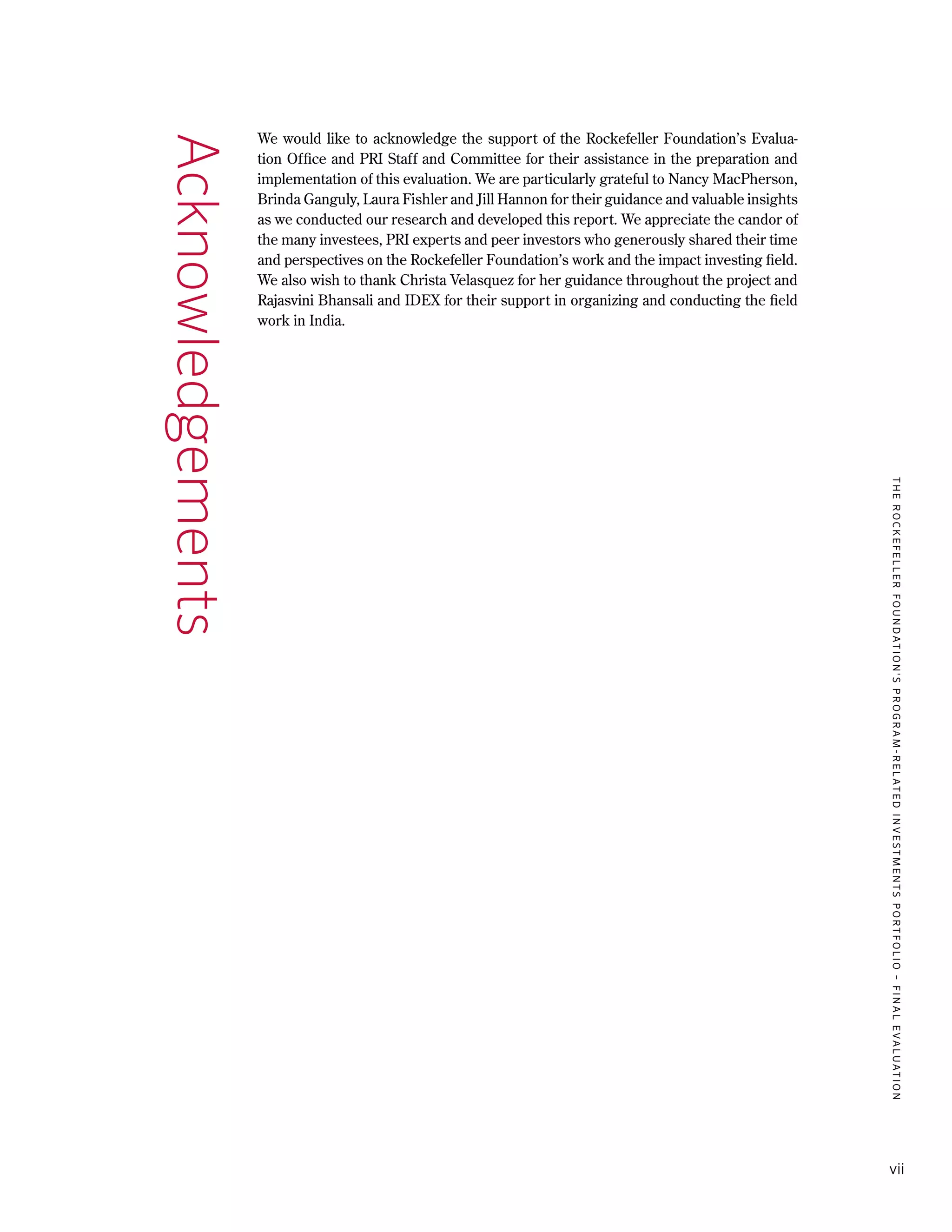 TheRockefellerFoundation'sProgram-RelatedInvestmentsPortfolio–finalevaluation
vii
We would like to acknowledge the support of the Rockefeller Foundation’s Evalua-
tion Office and PRI Staff and Committee for their assistance in the preparation and
implementation of this evaluation. We are particularly grateful to Nancy MacPherson,
Brinda Ganguly, Laura Fishler and Jill Hannon for their guidance and valuable insights
as we conducted our research and developed this report. We appreciate the candor of
the many investees, PRI experts and peer investors who generously shared their time
and perspectives on the Rockefeller Foundation’s work and the impact investing field.
We also wish to thank Christa Velasquez for her guidance throughout the project and
Rajasvini Bhansali and IDEX for their support in organizing and conducting the field
work in India.
Acknowledgements
 