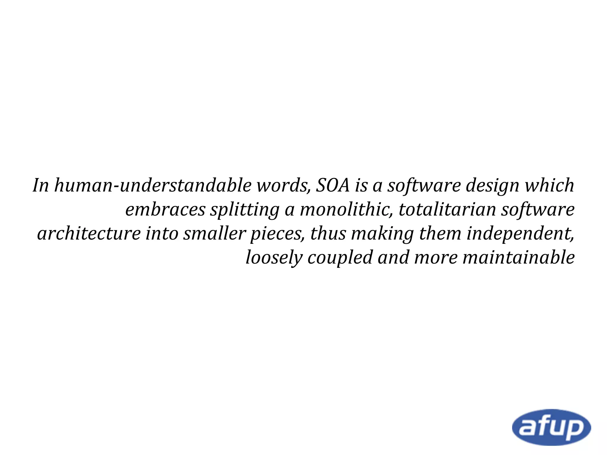 In human-understandable words, SOA is a software design which
embraces splitting a monolithic, totalitarian software
architecture into smaller pieces, thus making them independent,
loosely coupled and more maintainable

 