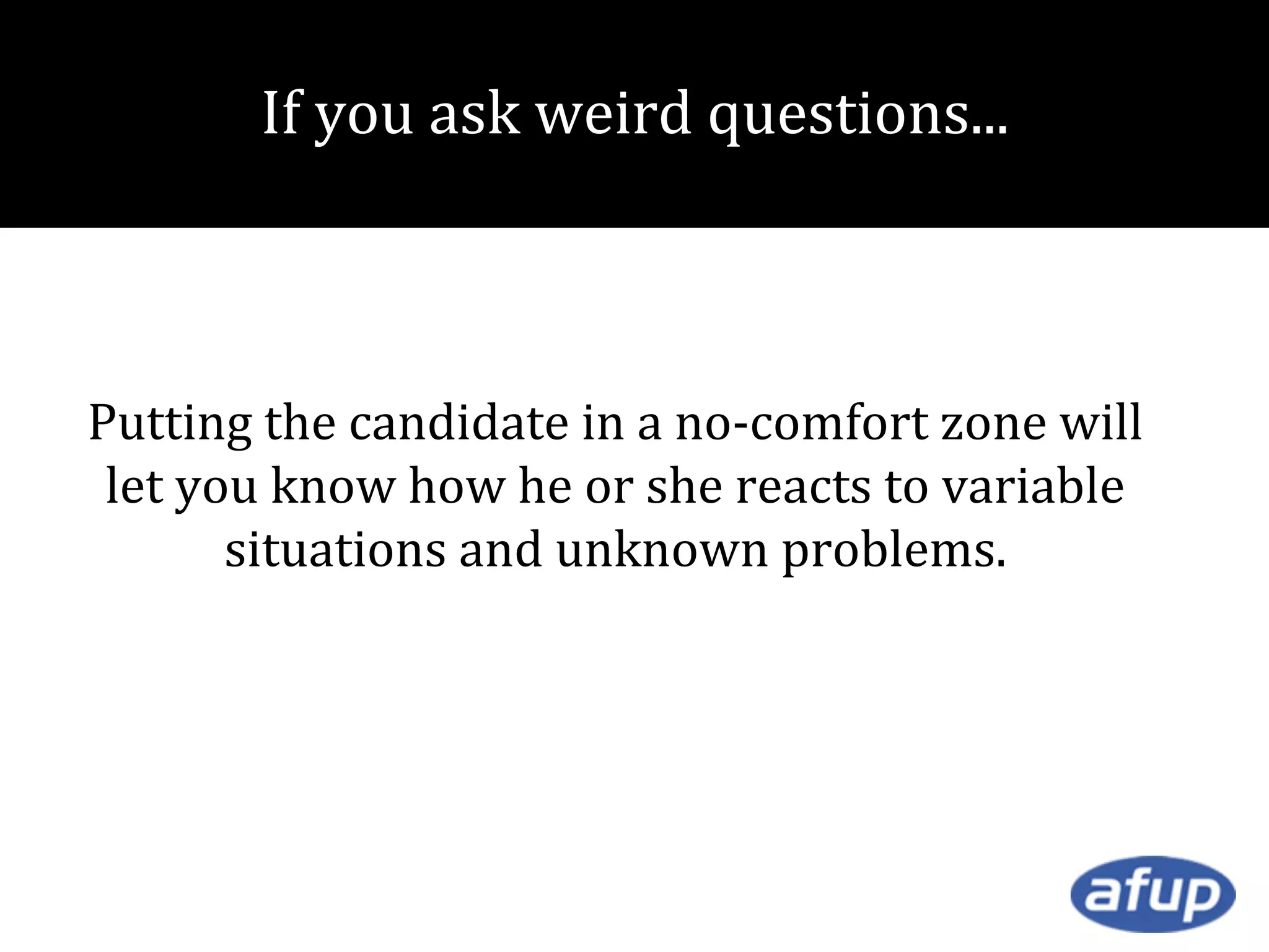 If you ask weird questions...

Putting the candidate in a no-comfort zone will
let you know how he or she reacts to variable
situations and unknown problems.

 
