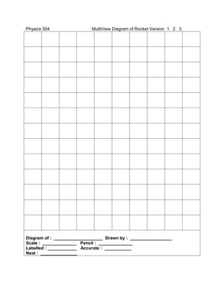 Physics 504                 MultiView Diagram of Rocket Version 1 2 3




Diagram of : ____________________ Drawn by : _________________
Scale : ______________ Pencil : ______________
Labelled : ____________ Accurate : ___________
Neat : _______________
 