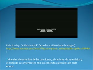 Elvis Presley: “Jailhouse Rock” (acceder al video desde la imagen)
http://www.youtube.com/watch?feature=player_embedded&v=gj0Rz-uP4Mk#
!
Vincular el contenido de las canciones, el carácter de su música y
el éxito de sus intérpretes con los contextos juveniles de cada
época.
 