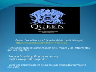 Queen: “We will rock you” (acceder al video desde la imagen)
http://www.youtube.com/watch?v=-tJYN-eG1zk
Reflexionar sobre las características de su música y los instrumentos
que la interpretan
Preparar fichas biográficas de los músicos.
Implica navegar sitios sugeridos.
Crear una encuesta acerca de los músicos estudiados (formulario
encuesta)
 