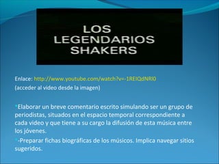 Enlace: http://www.youtube.com/watch?v=-1REIQdNRl0
(acceder al video desde la imagen)
Elaborar un breve comentario escrito simulando ser un grupo de
periodistas, situados en el espacio temporal correspondiente a
cada video y que tiene a su cargo la difusión de esta música entre
los jóvenes.
-Preparar fichas biográficas de los músicos. Implica navegar sitios
sugeridos.
 