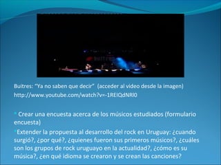Buitres: “Ya no saben que decir” (acceder al video desde la imagen)
http://www.youtube.com/watch?v=-1REIQdNRl0
 Crear una encuesta acerca de los músicos estudiados (formulario
encuesta)
Extender la propuesta al desarrollo del rock en Uruguay: ¿cuando
surgió?, ¿por qué?, ¿quienes fueron sus primeros músicos?, ¿cuáles
son los grupos de rock uruguayo en la actualidad?, ¿cómo es su
música?, ¿en qué idioma se crearon y se crean las canciones?
 