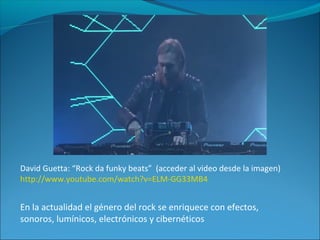 David Guetta: “Rock da funky beats” (acceder al video desde la imagen)
http://www.youtube.com/watch?v=ELM-GG33MB4
En la actualidad el género del rock se enriquece con efectos,
sonoros, lumínicos, electrónicos y cibernéticos
 