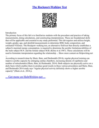 The Rockport-Walking Test
Introduction
The primary focus of this lab is to familiarize students with the procedure and practice of taking
measurements, doing calculations, and constructing interpretations. These are foundational skills
that will be applicable and essential to any study performed. This lab requires and utilizes height,
weight, gender, age, and skinfold measurements to determine BMI, body composition, and
estimated VO2max. The Rockport–walking test, an alternative field test that directly establishes a
subject's maximal energy consumption, is required to determine the aerobic limitations/abilities of
the male subject M.N. and the female subject M.B. (Kline et al.1987). These calculations will be
used to formulate interpretation regarding the relationship ... Show more content on Helpwriting.net
...
According to research done by Shete, Bute, and Deshmukh (2014), regular physical training can
improve aerobic capacity by enlarging cardiac chambers, increasing density of capillaries and
number of mitochondria (Shete, Bute, & Deshmukh, 2014). Both subjects are physically active on a
daily basis which enables them to produce good results in these various procedures and Shete, Bute,
and Deshmukh 2014 study says "regular physical activity definitely shows a higher aerobic
capacity" (Shete et al., 2014 p.
... Get more on HelpWriting.net ...
 