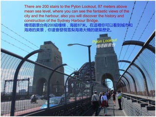 There are 200 stairs to the Pylon Lookout, 87 meters above
mean sea level, where you can see the fantastic views of the
city and the harbour, also you will discover the history and
construction of the Sydney Harbour Bridge.
橋塔觀景台有200級樓梯，海拔87米。在這裡你可以看到城市和
海港的美景，你還會發現雪梨海港大橋的建築歷史。
 