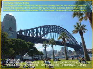 The Sydney Harbour Bridge
The Bridge is a steel through arch bridge across Sydney Harbour that carries rail, vehicular,
bicycle, and pedestrian traffic between the Sydney central business district (CBD) and the
North Shore. The bridge is nicknamed "The Coathanger" because of its arch-based design.
雪梨海港大橋
大橋橫跨雪梨港，是鋼承式拱橋，可行火車，汽車，自行車以及可供行人穿越，由
雪梨中央商務區(CBD)通往北岸。由於它的拱形設計，大橋被暱稱為「大衣架」。
 