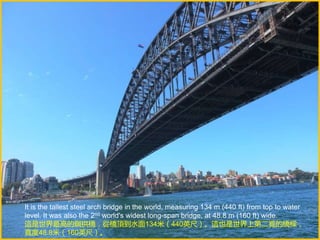 It is the tallest steel arch bridge in the world, measuring 134 m (440 ft) from top to water
level. It was also the 2nd world's widest long-span bridge, at 48.8 m (160 ft) wide.
這是世界最高的鋼拱橋，從橋頂到水面134米（440英尺）。這也是世界上第二寬的橋樑，
寬度48.8米（160英尺）。
 