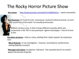 The Rocky Horror Picture Show
Key scenes http://www.youtube.com/watch?v=bc80tFJpTuo - sweet transvestite
Narrative structure – told as a story, retelling from ‘police reports’ by mysterious
man
Key Character- Dr Frank N Furter- transsexual- contrast to Brad and Janet- to norm
- Sets up premise of the movie- his sexually promiscuous
Reflects my focus area, in that it shows different sexuality which was
uncommon in the 70’s in new portrayals- against stereotypes – first of its kind
in film
Micro features –in my investigation- Costume, sound (lyrics)- performance-
setting (Wealthy mansion)
Messages and values- acceptance- tolerance- free sexuality (touch me scene) –
against the bounds of gender
 