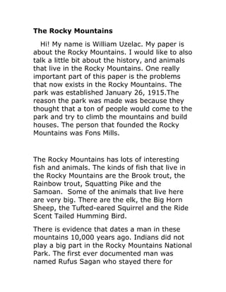 The Rocky Mountains
  Hi! My name is William Uzelac. My paper is
about the Rocky Mountains. I would like to also
talk a little bit about the history, and animals
that live in the Rocky Mountains. One really
important part of this paper is the problems
that now exists in the Rocky Mountains. The
park was established January 26, 1915.The
reason the park was made was because they
thought that a ton of people would come to the
park and try to climb the mountains and build
houses. The person that founded the Rocky
Mountains was Fons Mills.


The Rocky Mountains has lots of interesting
fish and animals. The kinds of fish that live in
the Rocky Mountains are the Brook trout, the
Rainbow trout, Squatting Pike and the
Samoan. Some of the animals that live here
are very big. There are the elk, the Big Horn
Sheep, the Tufted-eared Squirrel and the Ride
Scent Tailed Humming Bird.
There is evidence that dates a man in these
mountains 10,000 years ago. Indians did not
play a big part in the Rocky Mountains National
Park. The first ever documented man was
named Rufus Sagan who stayed there for
 