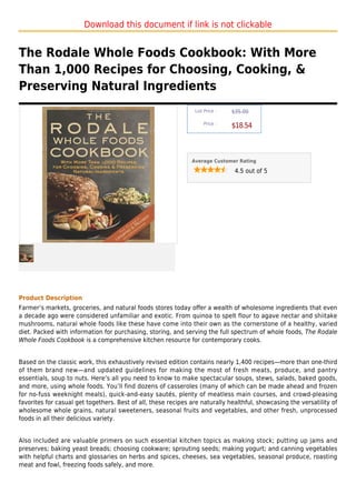 Download this document if link is not clickable


The Rodale Whole Foods Cookbook: With More
Than 1,000 Recipes for Choosing, Cooking, &
Preserving Natural Ingredients
                                                                List Price :   $35.00

                                                                    Price :
                                                                               $18.54



                                                               Average Customer Rating

                                                                                4.5 out of 5




Product Description
Farmer’s markets, groceries, and natural foods stores today offer a wealth of wholesome ingredients that even
a decade ago were considered unfamiliar and exotic. From quinoa to spelt flour to agave nectar and shiitake
mushrooms, natural whole foods like these have come into their own as the cornerstone of a healthy, varied
diet. Packed with information for purchasing, storing, and serving the full spectrum of whole foods, The Rodale
Whole Foods Cookbook is a comprehensive kitchen resource for contemporary cooks.


Based on the classic work, this exhaustively revised edition contains nearly 1,400 recipes—more than one-third
of them brand new—and updated guidelines for making the most of fresh meats, produce, and pantry
essentials, soup to nuts. Here’s all you need to know to make spectacular soups, stews, salads, baked goods,
and more, using whole foods. You’ll find dozens of casseroles (many of which can be made ahead and frozen
for no-fuss weeknight meals), quick-and-easy sautés, plenty of meatless main courses, and crowd-pleasing
favorites for casual get togethers. Best of all, these recipes are naturally healthful, showcasing the versatility of
wholesome whole grains, natural sweeteners, seasonal fruits and vegetables, and other fresh, unprocessed
foods in all their delicious variety.


Also included are valuable primers on such essential kitchen topics as making stock; putting up jams and
preserves; baking yeast breads; choosing cookware; sprouting seeds; making yogurt; and canning vegetables
with helpful charts and glossaries on herbs and spices, cheeses, sea vegetables, seasonal produce, roasting
meat and fowl, freezing foods safely, and more.
 