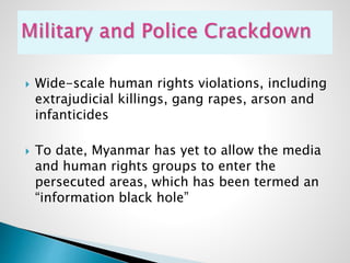  Wide-scale human rights violations, including
extrajudicial killings, gang rapes, arson and
infanticides
 To date, Myanmar has yet to allow the media
and human rights groups to enter the
persecuted areas, which has been termed an
“information black hole”
 
