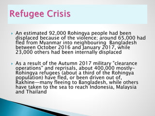  An estimated 92,000 Rohingya people had been
displaced because of the violence; around 65,000 had
fled from Myanmar into neighbouring Bangladesh
between October 2016 and January 2017, while
23,000 others had been internally displaced
 As a result of the Autumn 2017 military "clearance
operations" and reprisals, about 400,000 mostly-
Rohingya refugees (about a third of the Rohingya
population) have fled, or been driven out of,
Rakhine—many fleeing to Bangladesh, while others
have taken to the sea to reach Indonesia, Malaysia
and Thailand
 