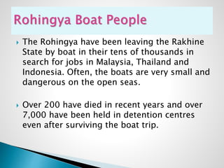  The Rohingya have been leaving the Rakhine
State by boat in their tens of thousands in
search for jobs in Malaysia, Thailand and
Indonesia. Often, the boats are very small and
dangerous on the open seas.
 Over 200 have died in recent years and over
7,000 have been held in detention centres
even after surviving the boat trip.
 