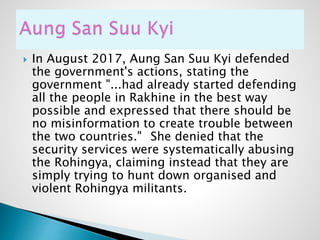  In August 2017, Aung San Suu Kyi defended
the government's actions, stating the
government "...had already started defending
all the people in Rakhine in the best way
possible and expressed that there should be
no misinformation to create trouble between
the two countries." She denied that the
security services were systematically abusing
the Rohingya, claiming instead that they are
simply trying to hunt down organised and
violent Rohingya militants.
 