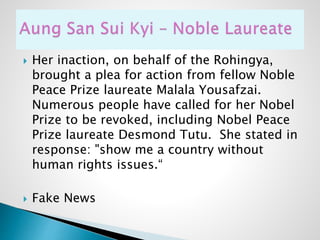  Her inaction, on behalf of the Rohingya,
brought a plea for action from fellow Noble
Peace Prize laureate Malala Yousafzai.
Numerous people have called for her Nobel
Prize to be revoked, including Nobel Peace
Prize laureate Desmond Tutu. She stated in
response: "show me a country without
human rights issues.“
 Fake News
 