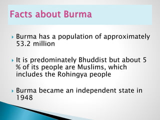  Burma has a population of approximately
53.2 million
 It is predominately Bhuddist but about 5
% of its people are Muslims, which
includes the Rohingya people
 Burma became an independent state in
1948
 
