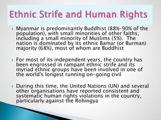  Myanmar is predominantly Buddhist (88%–90% of the
population), with small minorities of other faiths,
including a small minority of Muslims (5%). The
nation is dominated by its ethnic Bamar (or Burman)
majority (68%), most of whom are Buddhist
 For most of its independent years, the country has
been engrossed in rampant ethnic strife and its
myriad ethnic groups have been involved in one of
the world's longest running on-going civil
 During this time, the United Nations (UN) and several
other organisations have reported consistent and
systematic human rights violations in the country,
particularly against the Rohingya
 