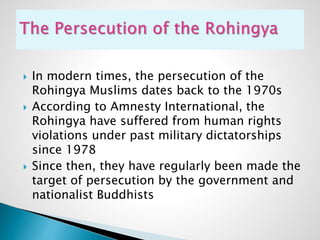  In modern times, the persecution of the
Rohingya Muslims dates back to the 1970s
 According to Amnesty International, the
Rohingya have suffered from human rights
violations under past military dictatorships
since 1978
 Since then, they have regularly been made the
target of persecution by the government and
nationalist Buddhists
 