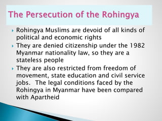  Rohingya Muslims are devoid of all kinds of
political and economic rights
 They are denied citizenship under the 1982
Myanmar nationality law, so they are a
stateless people
 They are also restricted from freedom of
movement, state education and civil service
jobs. The legal conditions faced by the
Rohingya in Myanmar have been compared
with Apartheid
 