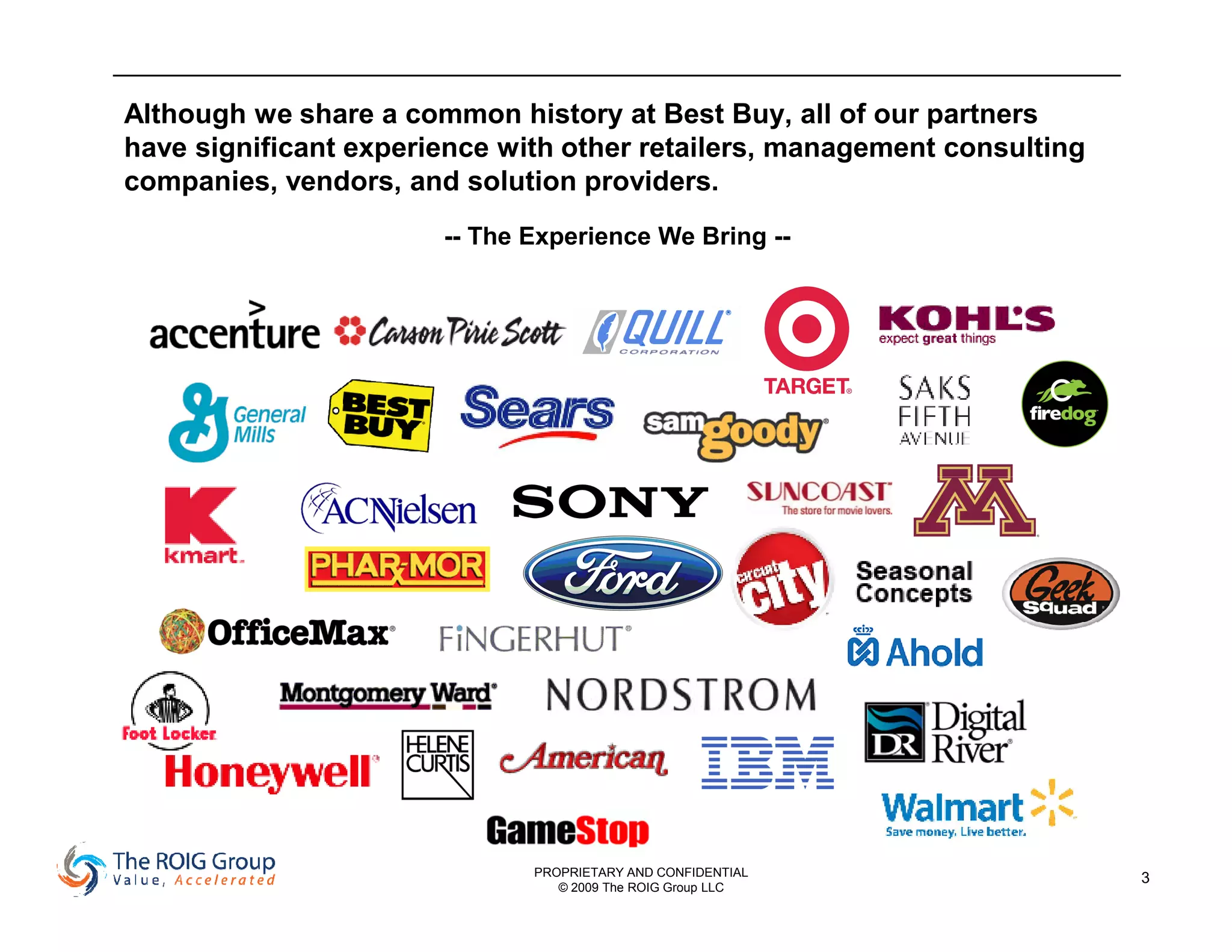 Although we share a common history at Best Buy, all of our partners
have significant experience with other retailers, management consulting
companies, vendors, and solution providers.
                       -- The Experience We Bring --




                              PROPRIETARY AND CONFIDENTIAL                3
                                 © 2009 The ROIG Group LLC
 
