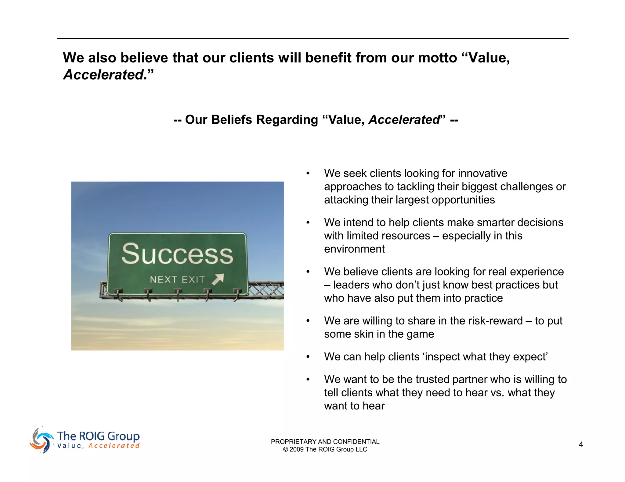 We also believe that our clients will benefit from our motto “Value,
Accelerated.”


                -- Our Beliefs Regarding “Value, Accelerated” --



                                         •   We seek clients looking for innovative
                                             approaches to tackling their biggest challenges or
                                             attacking their largest opportunities

                                         •   We intend to help clients make smarter decisions
                                             with limited resources – especially in this
                                             environment

                                         •   We believe clients are looking for real experience
                                             – leaders who don’t just know best practices but
                                             who have also put them into practice

                                         •   We are willing to share in the risk-reward – to put
                                             some skin in the game

                                         •   We can help clients ‘inspect what they expect’

                                         •   We want to be the trusted partner who is willing to
                                             tell clients what they need to hear vs. what they
                                             want to hear


                                PROPRIETARY AND CONFIDENTIAL                                       4
                                   © 2009 The ROIG Group LLC
 