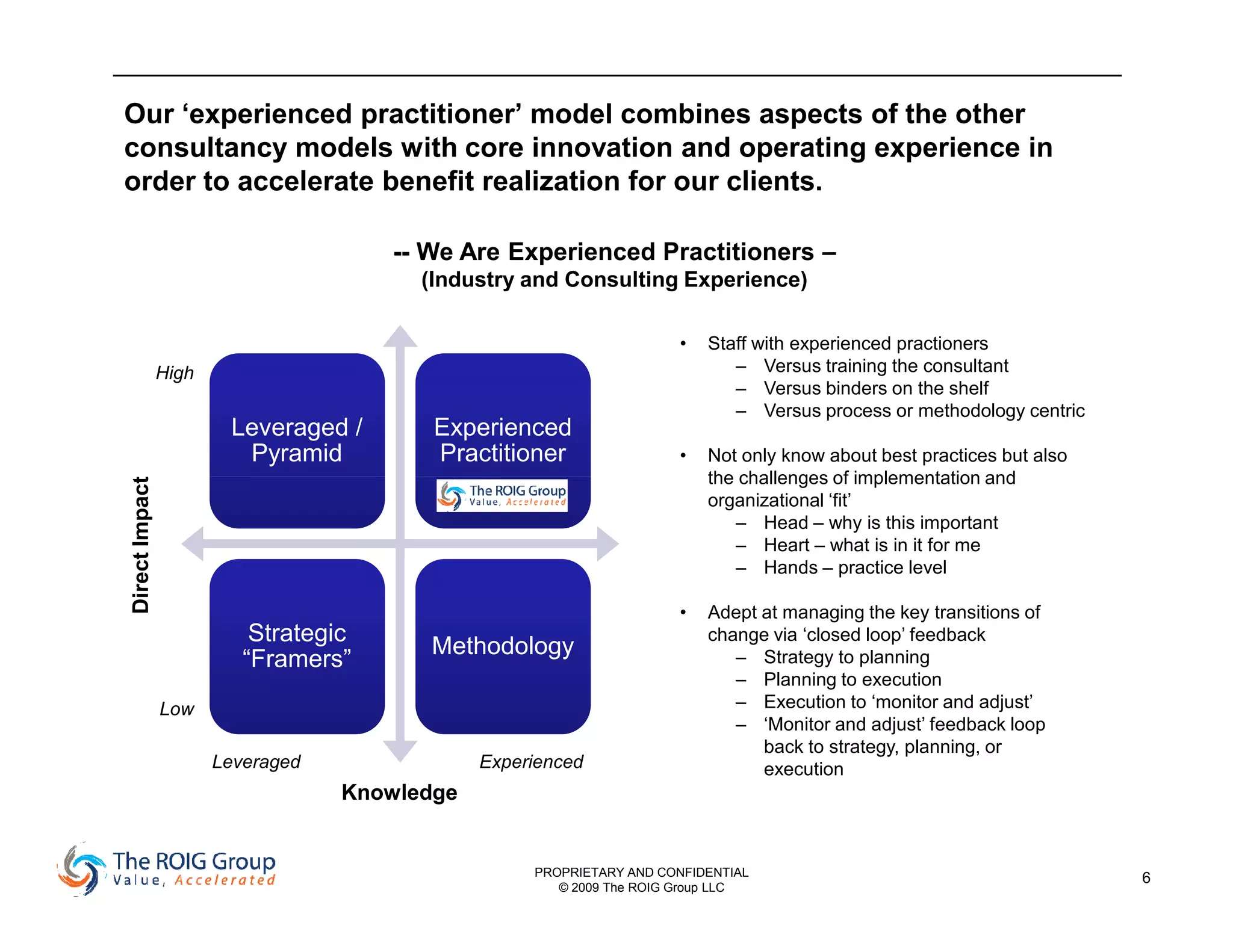 Our ‘experienced practitioner’ model combines aspects of the other
consultancy models with core innovation and operating experience in
order to accelerate benefit realization for our clients.

                                       -- We Are Experienced Practitioners –
                                         (Industry and Consulting Experience)

                                                                      •   Staff with experienced practioners
                High                                                         – Versus training the consultant
                                                                             – Versus binders on the shelf
                                                                             – Versus process or methodology centric
                        Leveraged /       Experienced
                         Pyramid          Practitioner                •   Not only know about best practices but also
                                                                          the challenges of implementation and
Direct Impact




                                                                          organizational ‘fit’
                                                                             – Head – why is this important
                                                                             – Heart – what is in it for me
                                                                             – Hands – practice level

                                                                      •   Adept at managing the key transitions of
                           Strategic                                      change via ‘closed loop’ feedback
                                          Methodology
                          “Framers”                                          – Strategy to planning
                                                                             – Planning to execution
                Low                                                          – Execution to ‘monitor and adjust’
                                                                             – ‘Monitor and adjust’ feedback loop
                                                                                back to strategy, planning, or
                       Leveraged               Experienced                      execution
                                   Knowledge


                                                    PROPRIETARY AND CONFIDENTIAL                                        6
                                                       © 2009 The ROIG Group LLC
 