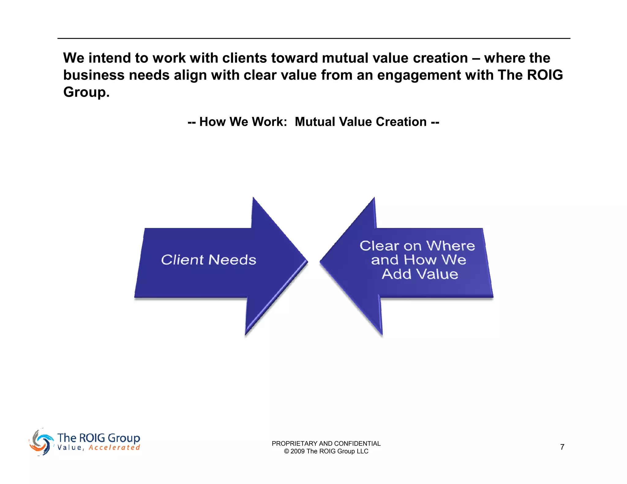 We intend to work with clients toward mutual value creation – where the
business needs align with clear value from an engagement with The ROIG
Group.

                 -- How We Work: Mutual Value Creation --




                              PROPRIETARY AND CONFIDENTIAL
                                 © 2009 The ROIG Group LLC
                                                                      7
 