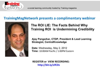 TrainingMagNetwork presents a complimentary webinar
               The ROI LIE: The Facts Behind Why
               Training ROI is Undermining Credibility

               Ajay Pangarkar, CTDP, President & Lead Learning
               Strategist, CentralKnowledge

               Date: Wednesday, May 2, 2012
               Time: 10:00AM Pacific / 1:00PM Eastern



               REGISTER or VIEW RECORDING:
                   http://bit.ly/zifCDs
 
