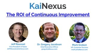 The ROI of Continuous Improvement
Mark Graban
VP, Customer Success
mark@KaiNexus.com
Jeff Roussel
Vice President of Sales
Jeff.Roussel@kainexus.com
Dr. Gregory Jacobson
Chief Executive Officer
greg@KaiNexus.com
(Skip to slide #24 to watch this webinar)
 