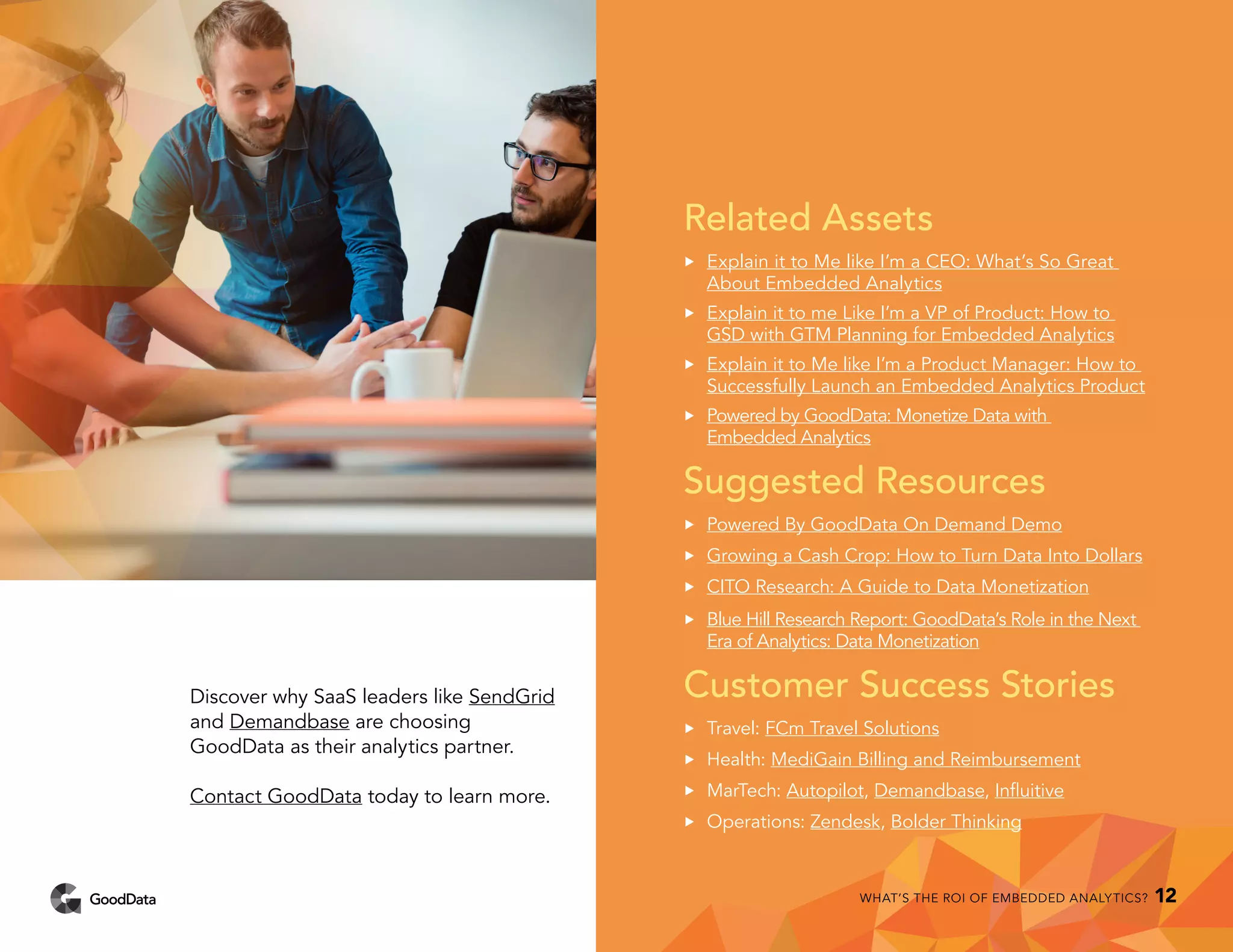 Related Assets
••	 Explain it to Me like I’m a CEO: What’s So Great
About Embedded Analytics
••	 Explain it to me Like I’m a VP of Product: How to
GSD with GTM Planning for Embedded Analytics	
••	 Explain it to Me like I’m a Product Manager: How to
Successfully Launch an Embedded Analytics Product
••	 Powered by GoodData: Monetize Data with
Embedded Analytics
Suggested Resources
••	 Powered By GoodData On Demand Demo
••	 Growing a Cash Crop: How to Turn Data Into Dollars
••	 CITO Research: A Guide to Data Monetization
••	 Blue Hill Research Report: GoodData’s Role in the Next
Era of Analytics: Data Monetization
Customer Success Stories
••	 Travel: FCm Travel Solutions
••	 Health: MediGain Billing and Reimbursement
••	 MarTech: Autopilot, Demandbase, Influitive
••	 Operations: Zendesk, Bolder Thinking
Discover why SaaS leaders like SendGrid
and Demandbase are choosing
GoodData as their analytics partner.
Contact GoodData today to learn more.
WHAT’S THE ROI OF EMBEDDED ANALYTICS? 12
 