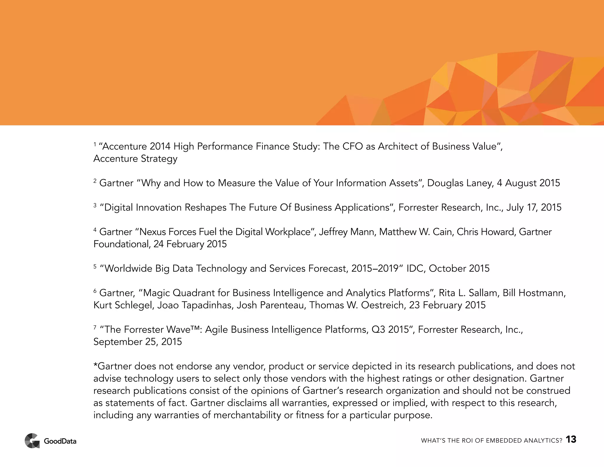 1
“Accenture 2014 High Performance Finance Study: The CFO as Architect of Business Value”,
Accenture Strategy
2
Gartner “Why and How to Measure the Value of Your Information Assets”, Douglas Laney, 4 August 2015
3
“Digital Innovation Reshapes The Future Of Business Applications”, Forrester Research, Inc., July 17, 2015
4
Gartner “Nexus Forces Fuel the Digital Workplace”, Jeffrey Mann, Matthew W. Cain, Chris Howard, Gartner
Foundational, 24 February 2015
5
“Worldwide Big Data Technology and Services Forecast, 2015–2019” IDC, October 2015
6
Gartner, “Magic Quadrant for Business Intelligence and Analytics Platforms”, Rita L. Sallam, Bill Hostmann,
Kurt Schlegel, Joao Tapadinhas, Josh Parenteau, Thomas W. Oestreich, 23 February 2015
7
“The Forrester Wave™: Agile Business Intelligence Platforms, Q3 2015”, Forrester Research, Inc.,
September 25, 2015
*Gartner does not endorse any vendor, product or service depicted in its research publications, and does not
advise technology users to select only those vendors with the highest ratings or other designation. Gartner
research publications consist of the opinions of Gartner’s research organization and should not be construed
as statements of fact. Gartner disclaims all warranties, expressed or implied, with respect to this research,
including any warranties of merchantability or fitness for a particular purpose.
WHAT’S THE ROI OF EMBEDDED ANALYTICS? 13
 