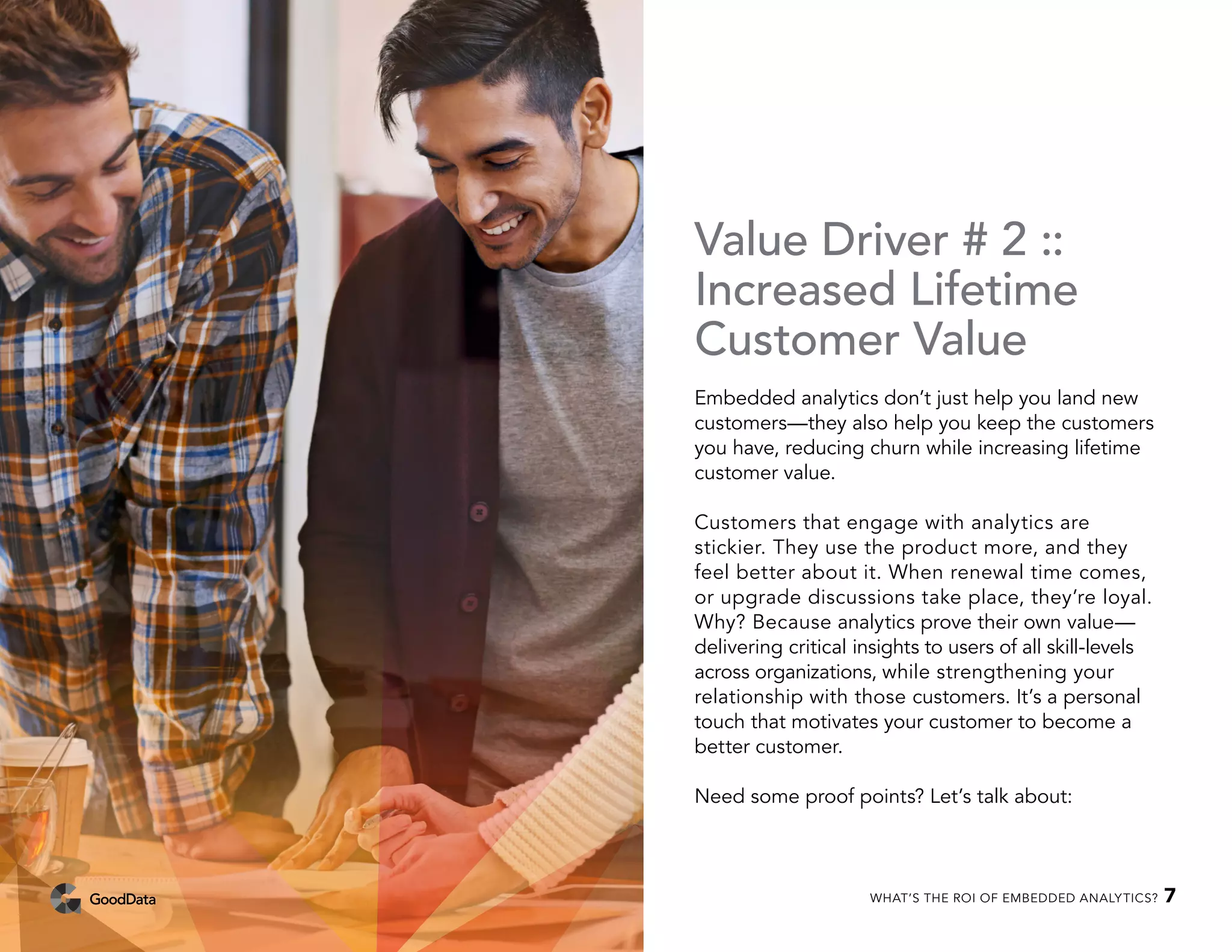 Value Driver # 2 ::
Increased Lifetime
Customer Value
Embedded analytics don’t just help you land new
customers—they also help you keep the customers
you have, reducing churn while increasing lifetime
customer value.
Customers that engage with analytics are
stickier. They use the product more, and they
feel better about it. When renewal time comes,
or upgrade discussions take place, they’re loyal.
Why? Because analytics prove their own value—
delivering critical insights to users of all skill-levels
across organizations, while strengthening your
relationship with those customers. It’s a personal
touch that motivates your customer to become a
better customer.
Need some proof points? Let’s talk about:
WHAT’S THE ROI OF EMBEDDED ANALYTICS? 7
 