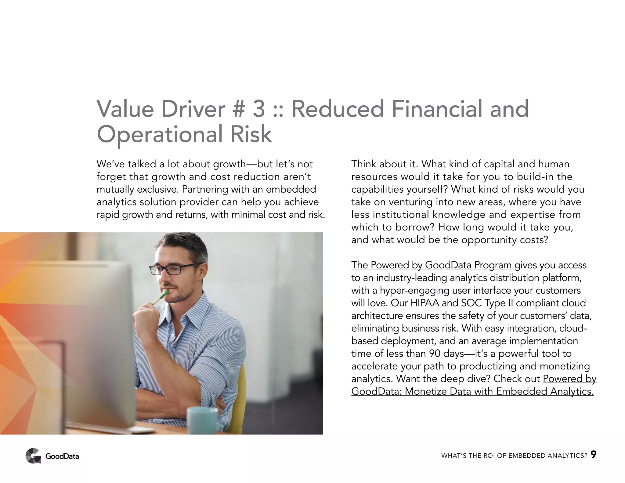 Value Driver # 3 :: Reduced Financial and
Operational Risk
We’ve talked a lot about growth—but let’s not
forget that growth and cost reduction aren’t
mutually exclusive. Partnering with an embedded
analytics solution provider can help you achieve
rapid growth and returns, with minimal cost and risk.
Think about it. What kind of capital and human
resources would it take for you to build-in the
capabilities yourself? What kind of risks would you
take on venturing into new areas, where you have
less institutional knowledge and expertise from
which to borrow? How long would it take you,
and what would be the opportunity costs?
The Powered by GoodData Program gives you access
to an industry-leading analytics distribution platform,
with a hyper-engaging user interface your customers
will love. Our HIPAA and SOC Type II compliant cloud
architecture ensures the safety of your customers’ data,
eliminating business risk. With easy integration, cloud-
based deployment, and an average implementation
time of less than 90 days—it’s a powerful tool to
accelerate your path to productizing and monetizing
analytics. Want the deep dive? Check out Powered by
GoodData: Monetize Data with Embedded Analytics.
WHAT’S THE ROI OF EMBEDDED ANALYTICS? 9
 