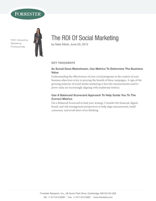 FOR: Interactive             The ROI Of Social Marketing
Marketing                    by nate Elliott, June 20, 2012
Professionals




                             key TakeaWays

                             as social goes Mainstream, use Metrics To determine The Business
                             Value
                             Understanding the effectiveness of your social programs in the context of your
                             business objectives is key to proving the benefit of these campaigns. A sign of the
                             growing maturity of social media marketing is how the measurements used to
                             prove value are increasingly aligning with traditional metrics.

                             use a Balanced scorecard approach To help guide you To The
                             Correct Metrics
                             Use a Balanced Scorecard to lead your strategy. Consider the financial, digital,
                             brand, and risk management perspectives to help align measurement, build
                             consensus, and avoid short-term thinking.




                   Forrester Research, Inc., 60 Acorn Park drive, cambridge, MA 02140 UsA
                      Tel: +1 617.613.6000 | Fax: +1 617.613.5000 | www.forrester.com
 