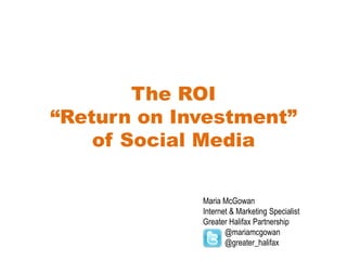 The ROI“Return on Investment” of Social Media Maria McGowan Internet & Marketing Specialist Greater Halifax Partnership            @mariamcgowan           @greater_halifax 