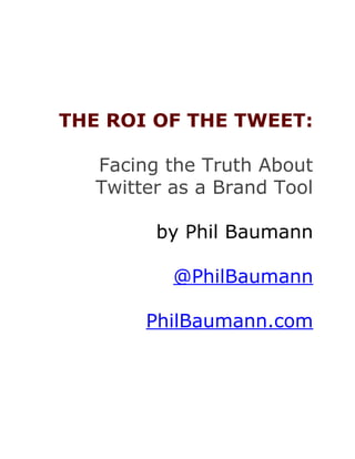 THE ROI OF THE TWEET:

   Facing the Truth About
   Twitter as a Brand Tool

         by Phil Baumann

           @PhilBaumann

        PhilBaumann.com
 
