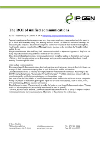  
 
                                                     




The R of unif
    ROI     fied co
                  ommu
                     unications
         phoneGuy o October 9, 2010 htt
b TheTelep
by                on                  tp://www.ph
                                                honesystemsbrisbane.net
                                                                      t.au 

Approach c improve business pr
A          can                    rocesses, sav time, ma employe more pro
                                              ve        ake         ees         oductive Joh wants to
                                                                                             hn
g in touch with co-wo
get        h           orker Mary on a pressin business matter. He shoots her a instant m
                                              ng                                an         message, butt
h doesn’t g a respon He calls her desk ph
he          get       nse.       s            hone and leaves voice m then tr her mob phone.
                                                                    mail,       ries        bile
F
Finally, Joh sends an e-mail or Sh Messag Service m
           hn                     hort        ge        message in t hope tha she’ll read it on her
                                                                    the         at          d
m
mobile devi ice.
T problem isn’t that John and M
The        m                    Mary lack communicatio devices. Q
                                                        on           Quite the op
                                                                                pposite — th have too
                                                                                             hey
m
many ways of commun   nicating and those meth
                                 d           hods are not unified.
T
These disjointed applic
                      cations make communic
                                  e           cations mor complex, leading to f
                                                        re                      frustration a reduced
                                                                                            and
e
efficiency. A it’s onl getting w
            And        ly        worse. Know wledge work are incre
                                                        kers         easingly dis
                                                                                stributed and virtual:
                                                                                             d
w
working fro multiple locations.
           om

E
Enter unifie communi
           ed           ications:
T answer is unified c
The        r           communicat  tions, in which real-tim applicatio are integ
                                                           me           ons          grated so inddividuals ca
                                                                                                             an
m
manage all their comm munications ttogether, in both deskto and mobi environm
                                                            op           ile        ments.
U
Unified commmunication is certain moving t the front burner at m compan
                        ns        nly           to                     most         nies. Accord ding to the
2
2007 Neme  ertes benchmmark, “Build
                                  ding the Vir rtual Workplace,” 79 of 100 enterprises intervi
                                                                        f                         iewed were
p
planning to deploy unif commu
                        fied      unications ov the next two years.
                                                ver         t
A most o the buildin blocks of a unified-c
And       of            ng                      communicat   tions archite
                                                                         ecture are in use at mos companie
                                                                                     n           st          es.
N
Ninety-six ppercent of b
                       benchmark pparticipants report the u of at leas one tool, such as aud video,
                                                           use           st                      dio,
W confer
Web        rencing, IM or a presen applicati
                                  nce          ion.
T challen for many IT executi
The        nge          y          ives is to ma the busi
                                                ake         iness case fo unified co
                                                                         or          ommunicati   ions. This ca
                                                                                                              an
b tricky, be
be          ecause purpported produ
                                  uctivity bene efits can be hard to quaantify.
H
However, bbusiness case do exist. Companies see unified communications as a w to impr
                        es                     s           d                         way          rove interna
                                                                                                             al
c
communica  ations and in          ductivity. Th also is the potentia for cost sa
                       ncrease prod            here                     al           avings.




 
 
 

IP Gen Pty Ltd
7 Bundoo Drive
78       ora                          info@ipgen.com.au                     Ph: 07 3
                                                                                   3123 5555
Karana Dowwns, QLD 4
                   4306               www.igenn.com.au                      Fax: 07 3056 3355
 
